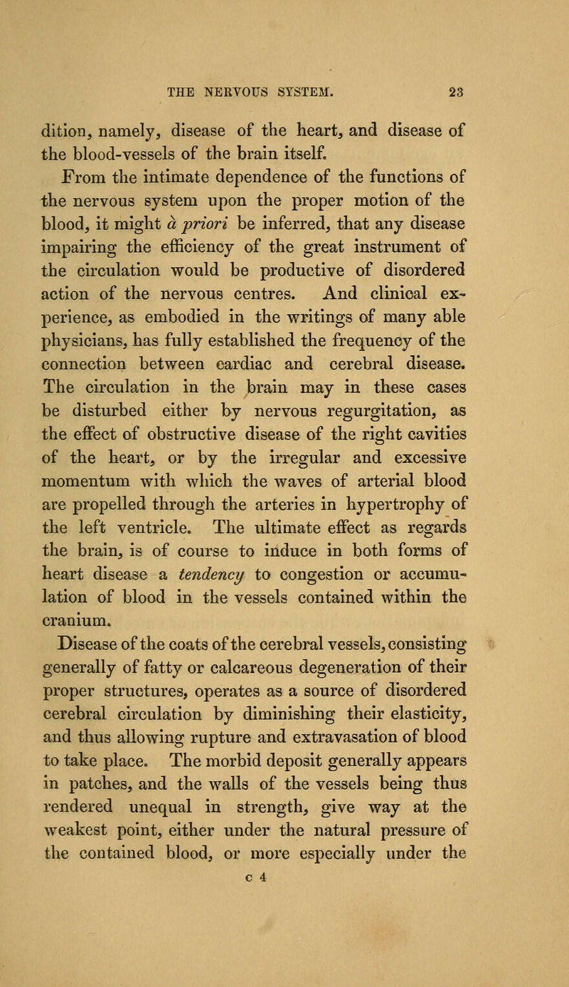 dition, namely, disease of the heart, and disease of the blood-vessels of the brain itself. From the intimate dependence of the functions of the nervous system upon the proper motion of the blood, it might a priori be inferred, that any disease impairing the efficiency of the great instrument of the circulation would be productive of disordered action of the nervous centres. And clinical ex- perience, as embodied in the writings of many able physicians, has fully established the frequency of the connection between cardiac and cerebral disease. The circulation in the brain may in these cases be disturbed either by nervous regurgitation, as the effect of obstructive disease of the right cavities of the heart, or by the irregular and excessive momentum with which the waves of arterial blood are propelled through the arteries in hypertrophy of the left ventricle. The ultimate effect as regards the brain, is of course to induce in both forms of heart disease a tendency to congestion or accumu- lation of blood in the vessels contained within the cranium. Disease of the coats of the cerebral vessels, consisting generally of fatty or calcareous degeneration of their proper structures, operates as a source of disordered cerebral circulation by diminishing their elasticity, and thus allowing rupture and extravasation of blood to take place. The morbid deposit generally appears in patches, and the walls of the vessels being thus rendered unequal in strength, give way at the weakest point, either under the natural pressure of the contained blood, or more especially under the