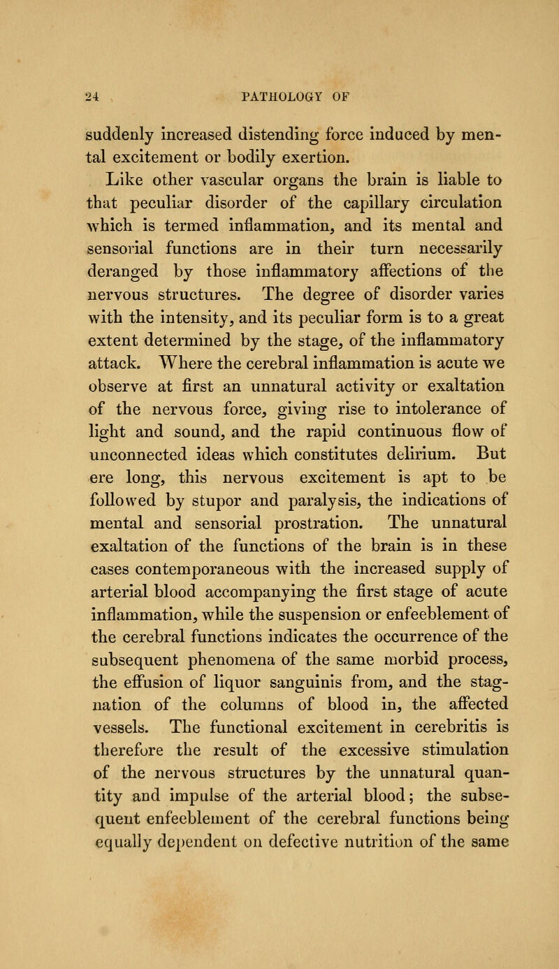 suddenly increased distending force induced by men- tal excitement or bodily exertion. Like other vascular organs the brain is liable to that peculiar disorder of the capillary circulation which is termed inflammation, and its mental and sensorial functions are in their turn necessarily deranged by those inflammatory affections of the nervous structures. The degree of disorder varies with the intensity, and its peculiar form is to a great extent determined by the stage, of the inflammatory attack. Where the cerebral inflammation is acute we observe at first an unnatural activity or exaltation of the nervous force, giving rise to intolerance of light and sound, and the rapid continuous flow of unconnected ideas which constitutes delirium. But ere long, this nervous excitement is apt to be followed by stupor and paralysis, the indications of mental and sensorial prostration. The unnatural exaltation of the functions of the brain is in these cases contemporaneous with the increased supply of arterial blood accompanying the first stage of acute inflammation, while the suspension or enfeeblement of the cerebral functions indicates the occurrence of the subsequent phenomena of the same morbid process, the effusion of liquor sanguinis from, and the stag- nation of the columns of blood in, the affected vessels. The functional excitement in cerebritis is therefore the result of the excessive stimulation of the nervous structures by the unnatural quan- tity and impulse of the arterial blood; the subse- quent enfeeblement of the cerebral functions being equally dependent on defective nutrition of the same