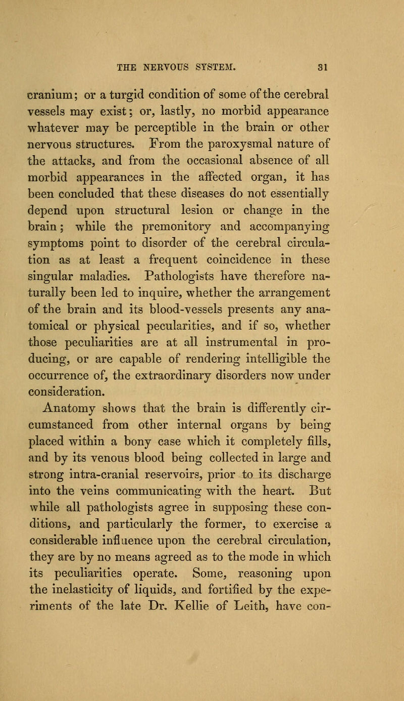 cranium; or a turgid condition of some of the cerebral vessels may exist; or, lastly, no morbid appearance whatever may be perceptible in the brain or other nervous structures. From the paroxysmal nature of the attacks, and from the occasional absence of all morbid appearances in the affected organ, it has been concluded that these diseases do not essentially depend upon structural lesion or change in the brain; while the premonitory and accompanying symptoms point to disorder of the cerebral circula- tion as at least a frequent coincidence in these singular maladies. Pathologists have therefore na- turally been led to inquire, whether the arrangement of the brain and its blood-vessels presents any ana- tomical or physical pecularities, and if so, whether those peculiarities are at all instrumental in pro- ducing, or are capable of rendering intelligible the occurrence of, the extraordinary disorders now under consideration. Anatomy shows that the brain is differently cir- cumstanced from other internal organs by being placed within a bony case which it completely fills, and by its venous blood being collected in large and strong intra-cranial reservoirs, prior to its discharge into the veins communicating with the heart. But while all pathologists agree in supposing these con- ditions, and particularly the former, to exercise a considerable influence upon the cerebral circulation, they are by no means agreed as to the mode in which its peculiarities operate. Some, reasoning upon the inelasticity of liquids, and fortified by the expe- riments of the late Dr, Kellie of Leith, have con-