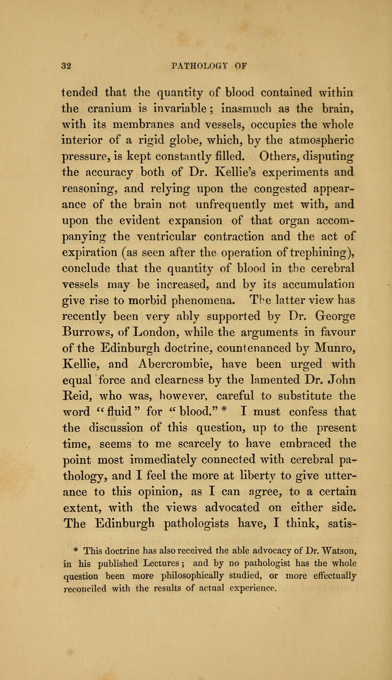 tended that the quantity of blood contained within the cranium is invariable; inasmuch as the brain, with its membranes and vegsels, occupies the whole interior of a rigid globe, which, by the atmospheric pressure, is kept constantly filled. Others, disputing the accuracy both of Dr. Kellie's experiments and reasoning, and relying upon the congested appear- ance of the brain not unfrequently met with, and upon the evident expansion of that organ accom- panying the ventricular contraction and the act of expiration (as seen after the operation of trephining), conclude that the quantity of blood in the cerebral vessels may be increased, and by its accumulation give rise to morbid phenomena. The latter view has recently been very ably supported by Dr. George Burrows, of London, while the arguments in favour of the Edinburgh doctrine, countenanced by Munro, Kellie, and Abercrombie, have been urged with equal force and clearness by the lamented Dn John Reid, who was, however, careful to substitute the word  fluid  for  blood. * I must confess that the discussion of this question, up to the present time, seems to me scarcely to have embraced the point most immediately connected with cerebral pa- thology, and I feel the more at liberty to give utter- ance to this opinion, as I can agree, to a certain extent, with the views advocated on either side. The Edinburgh pathologists have, I think, satis- * This doctrine has also received the able advocacy of Dr. Watson^ in his published Lectures ; and by no pathologist has the whole question been more philosophically studied, or more effectually reconciled with the results of actual experience.