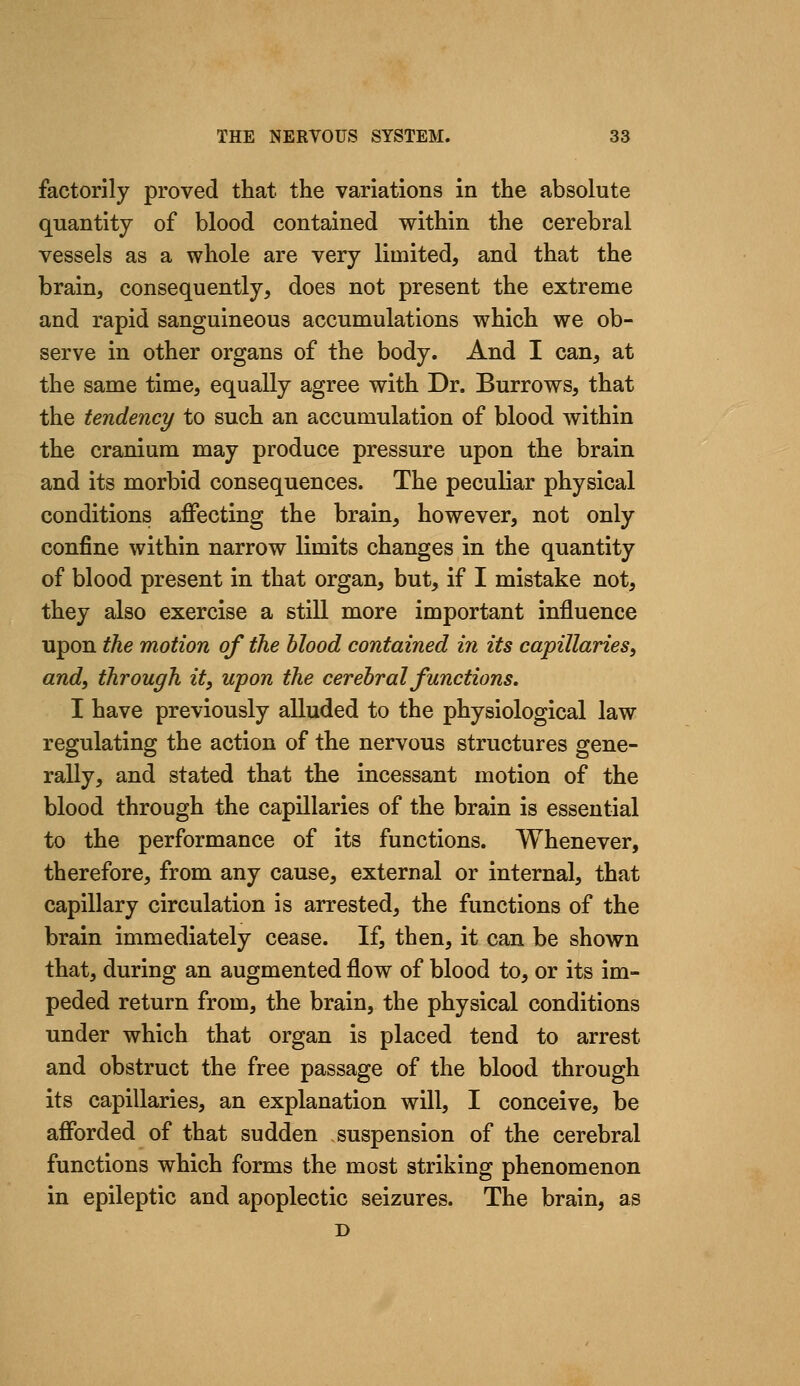 factorily proved that the variations in the absolute quantity of blood contained within the cerebral vessels as a whole are very limited, and that the brain, consequently, does not present the extreme and rapid sanguineous accumulations which we ob- serve in other organs of the body. And I can, at the same time, equally agree with Dr. Burrows, that the tendency to such an accumulation of blood within the cranium may produce pressure upon the brain and its morbid consequences. The peculiar physical conditions affecting the brain, however, not only confine within narrow limits changes in the quantity of blood present in that organ, but, if I mistake not, they also exercise a still more important influence upon the motion of the blood contained in its capillaries^ and, through it, upon the cerebral functions. I have previously alluded to the physiological law regulating the action of the nervous structures gene- rally, and stated that the incessant motion of the blood through the capillaries of the brain is essential to the performance of its functions. Whenever, therefore, from any cause, external or internal, that capillary circulation is arrested, the functions of the brain immediately cease. If, then, it can be shown that, during an augmented flow of blood to, or its im- peded return from, the brain, the physical conditions under which that organ is placed tend to arrest and obstruct the free passage of the blood through its capillaries, an explanation will, I conceive, be afforded of that sudden suspension of the cerebral functions which forms the most striking phenomenon in epileptic and apoplectic seizures. The brain, as D