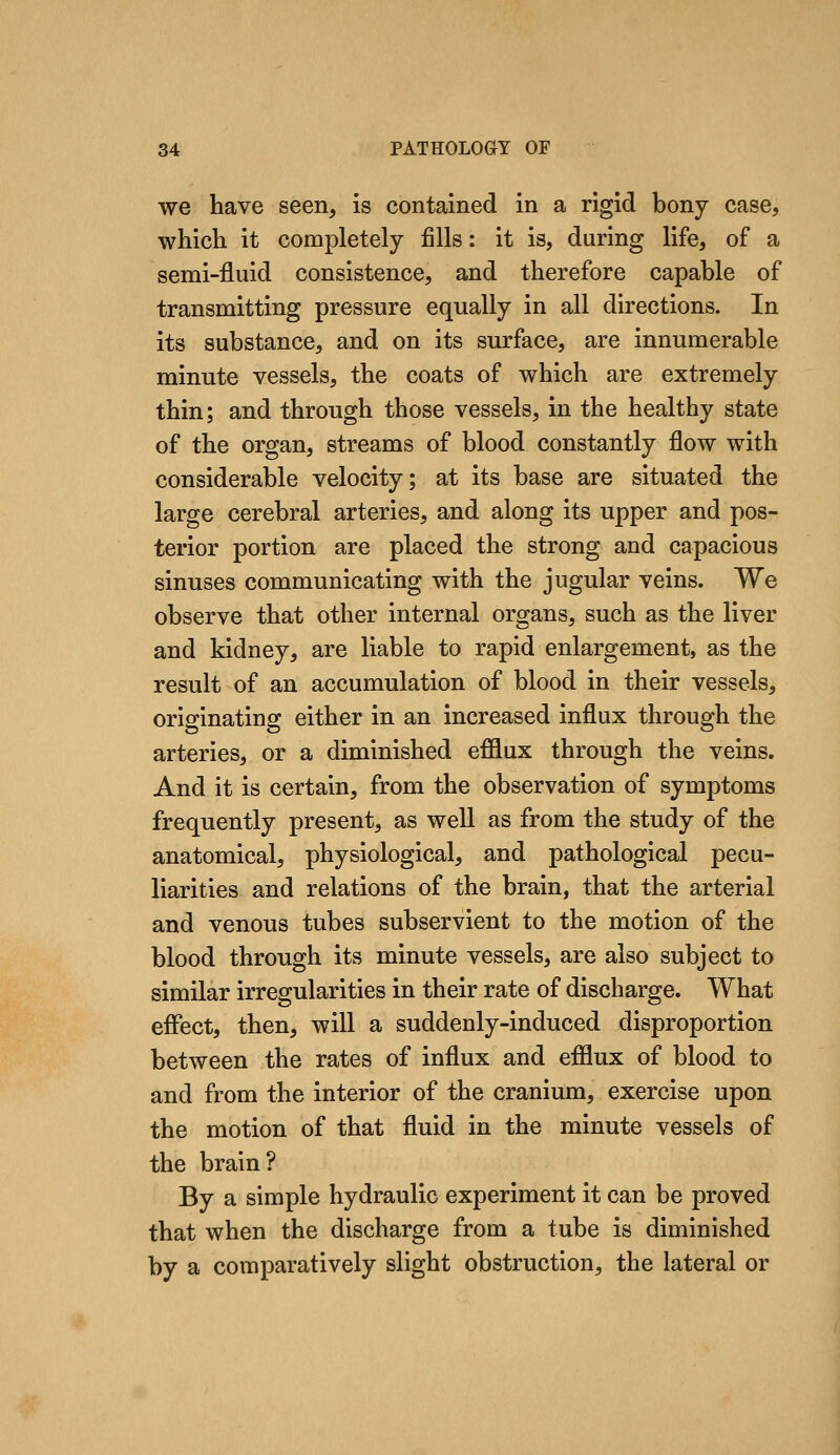 we have seen, is contained in a rigid bony case, which it completely fills: it is, during life, of a semi-fluid consistence, and therefore capable of transmitting pressure equally in all directions. In its substance, and on its surface, are innumerable minute vessels, the coats of which are extremely thin; and through those vessels, in the healthy state of the organ, streams of blood constantly flow with considerable velocity; at its base are situated the large cerebral arteries, and along its upper and pos- terior portion are placed the strong and capacious sinuses communicating with the jugular veins. We observe that other internal organs, such as the liver and kidney, are liable to rapid enlargement, as the result of an accumulation of blood in their vessels, originating either in an increased influx through the arteries, or a diminished efflux through the veins. And it is certain, from the observation of symptoms frequently present, as well as from the study of the anatomical, physiological, and pathological pecu- liarities and relations of the brain, that the arterial and venous tubes subservient to the motion of the blood through its minute vessels, are also subject to similar irregularities in their rate of discharge. What effect, then, will a suddenly-induced disproportion between the rates of influx and efflux of blood to and from the interior of the cranium, exercise upon the motion of that fluid in the minute vessels of the brain? By a simple hydraulic experiment it can be proved that when the discharge from a tube is diminished by a comparatively slight obstruction, the lateral or