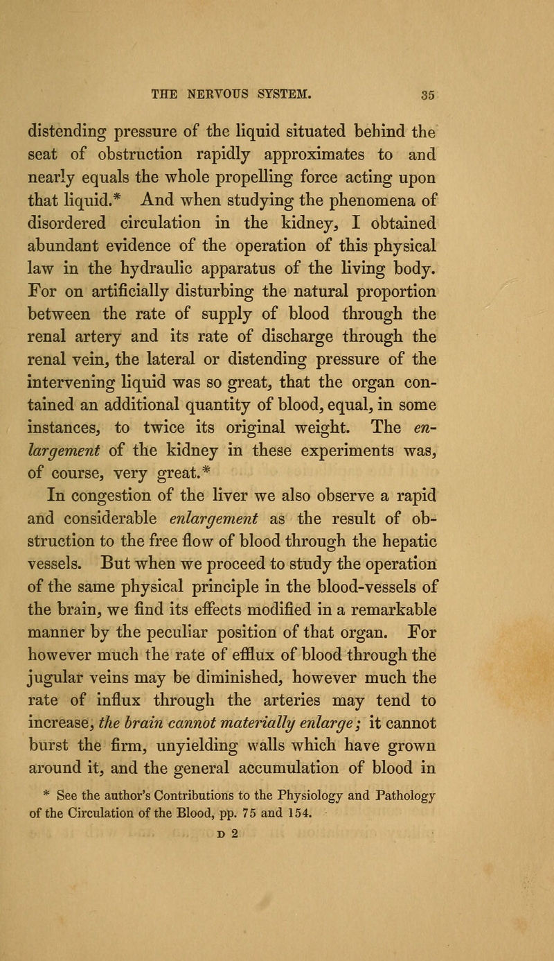 distending pressure of the liquid situated behind the seat of obstruction rapidly approximates to and nearly equals the whole propelling force acting upon that liquid.* And when studying the phenomena of disordered circulation in the kidney, I obtained abundant evidence of the operation of this physical law in the hydraulic apparatus of the living body. For on artificially disturbing the natural proportion between the rate of supply of blood through the renal artery and its rate of discharge through the renal vein, the lateral or distending pressure of the intervening liquid was so great, that the organ con- tained an additional quantity of blood, equal, in some instances, to twice its original weight. The en- largement of the kidney in these experiments was, of course, very great.* In congestion of the liver we also observe a rapid and considerable enlargement as the result of ob- struction to the free flow of blood through the hepatic vessels. But when we proceed to study the operation of the same physical principle in the blood-vessels of the brain, we find its effects modified in a remarkable manner by the peculiar position of that organ. For however much the rate of efflux of blood through the jugular veins may be diminished, however much the rate of influx through the arteries may tend to increase, the brain cannot materially enlarge; it cannot burst the firm, unyielding walls which have grown around it, and the general accumulation of blood in * See the author's Contributions to the Physiology and Pathology of the Circulation of the Blood, pp. 75 and 154.