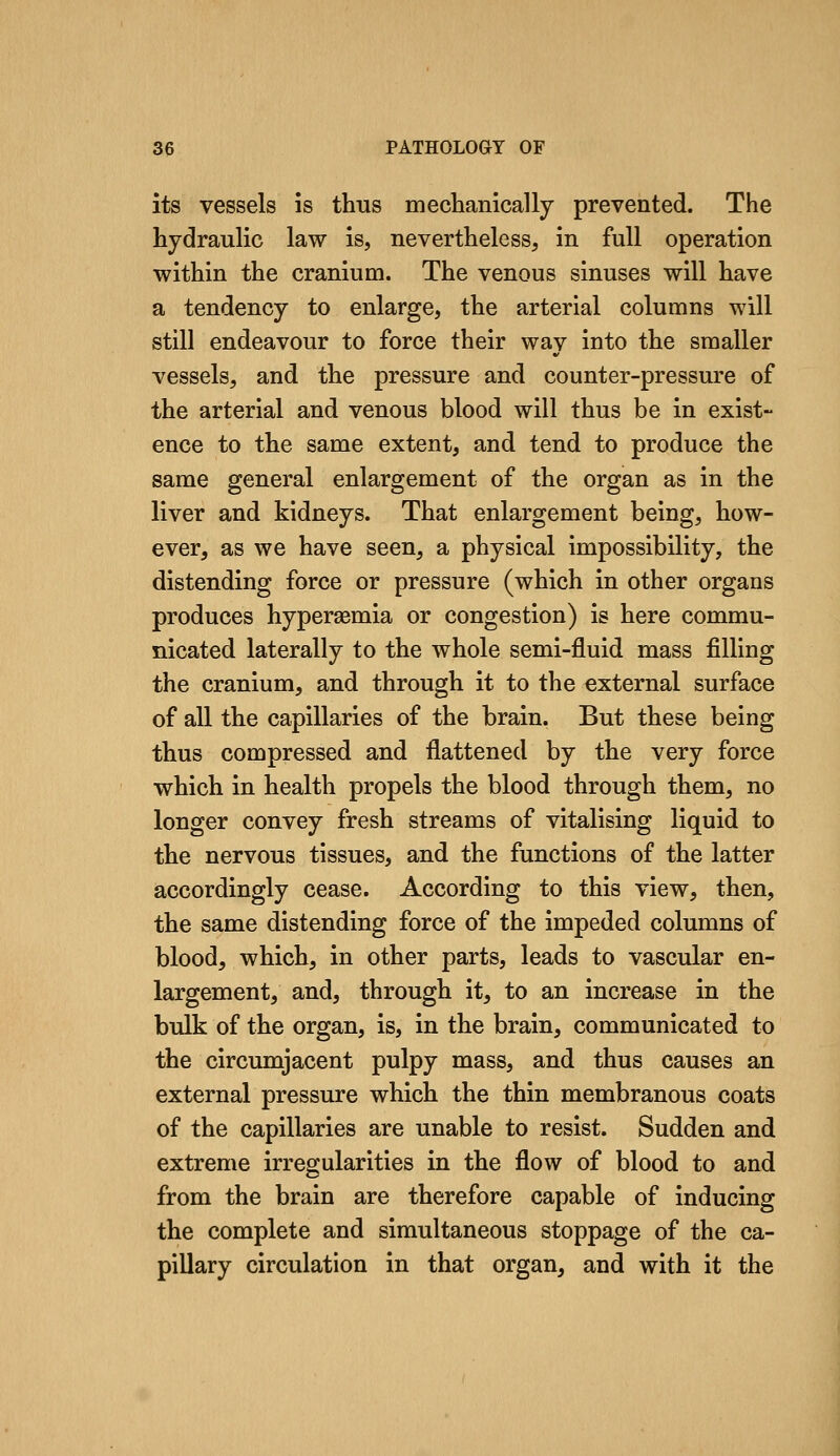 its vessels is thus mechanically prevented. The hydraulic law is, nevertheless, in full operation within the cranium. The venous sinuses will have a tendency to enlarge, the arterial columns will still endeavour to force their way into the smaller vessels, and the pressure and counter-pressure of the arterial and venous blood will thus be in exist- ence to the same extent, and tend to produce the same general enlargement of the organ as in the liver and kidneys. That enlargement being, how- ever, as we have seen, a physical impossibility, the distending force or pressure (which in other organs produces hypersemia or congestion) is here commu- nicated laterally to the whole semi-fluid mass filling the cranium, and through it to the external surface of all the capillaries of the brain. But these being thus compressed and flattened by the very force which in health propels the blood through them, no longer convey fresh streams of vitalising liquid to the nervous tissues, and the functions of the latter accordingly cease. According to this view, then, the same distending force of the impeded columns of blood, which, in other parts, leads to vascular en- largement, and, through it, to an increase in the bulk of the organ, is, in the brain, communicated to the circumjacent pulpy mass, and thus causes an external pressure which the thin membranous coats of the capillaries are unable to resist. Sudden and extreme irregularities in the flow of blood to and from the brain are therefore capable of inducing the complete and simultaneous stoppage of the ca- pillary circulation in that organ, and with it the