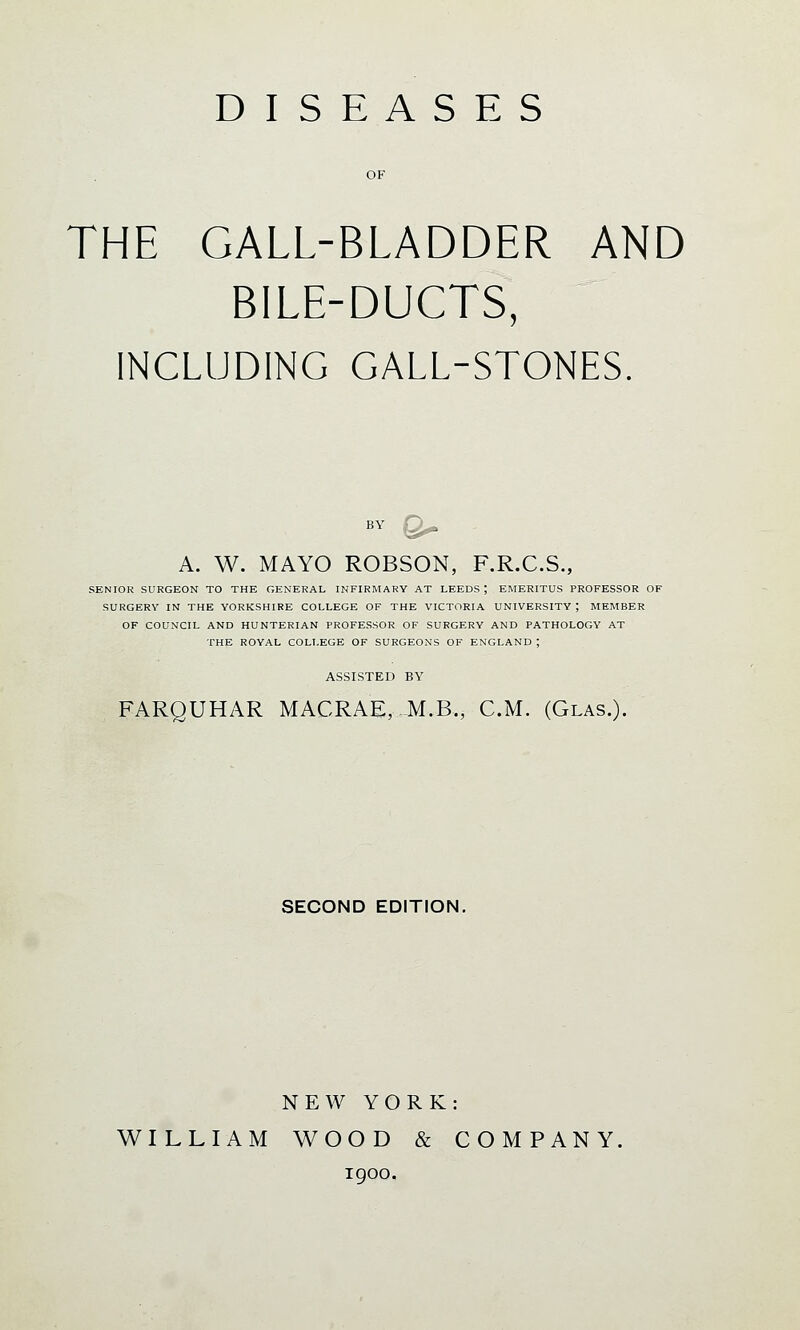 DISEASES OF THE GALL-BLADDER AND BILE-DUCTS, INCLUDING GALL-STONES. A. W. MAYO ROBSON, F.R.C.S., SENIOR SURGEON TO THE GENERAL INFIRMARY AT LEEDS J EMERITUS PROFESSOR OF SURGERY IN THE YORKSHIRE COLLEGE OF THE VICTORIA UNIVERSITY ', MEMBER OF COUNCIL AND HUNTERIAN PROFESSOR OF SURGERY AND PATHOLOGY AT THE ROYAL COLLEGE OF SURGEONS OF ENGLAND ; ASSISTED BY FARQUHAR MACRAE, M.B., CM. (Glas.). SECOND EDITION. NEW YORK: WILLIAM WOOD & COMPANY. igoo.