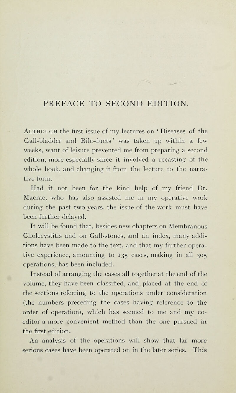 Although the first issue of my lectures on ' Diseases of the Gall-bladder and Bile-ducts' was taken up within a few weeks, want of leisure prevented me from preparing a second edition, more especially since it involved a recasting of the whole book, and changing it from the lecture to the narra- tive form. Had it not been for the kind help of my friend Dr. Macrae, who has also assisted me in my operative work during the past two years, the issue of the work must have been further delayed. It will be found that, besides new chapters on Membranous Cholecystitis and on Gall-stones, and an index, many addi- tions have been made to the text, and that my further opera- tive experience, amounting to 135 cases, making in all 305 operations, has been included. Instead of arranging the cases all together at the end of the volume, they have been classified, and placed at the end of the sections referring to the operations under consideration (the numbers preceding the cases having reference to the order of operation), which has seemed to me and my co- editor a more convenient method than the one pursued in the first edition. An analysis of the operations will show that far more serious cases have been operated on in the later series. This