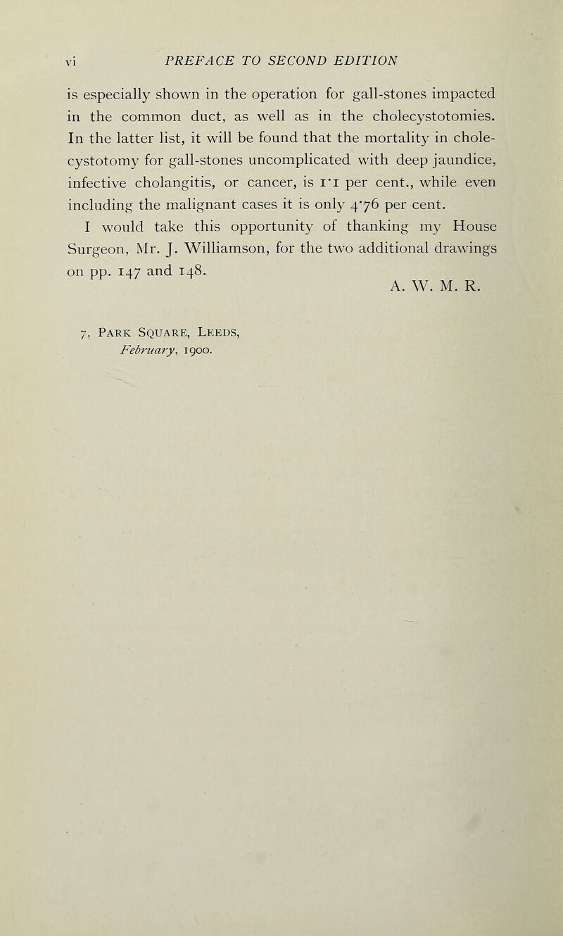is especially shown in the operation for gall-stones impacted in the common duct, as well as in the cholecystotomies. In the latter list, it will be found that the mortality in chole- cystotomy for gall-stones uncomplicated with deep jaundice, infective cholangitis, or cancer, is I'l per cent., while even including the malignant cases it is only 4/76 per cent. I would take this opportunity of thanking my House Surgeon, Mr. J. Williamson, for the two additional drawings on pp. 147 and 148. A. W. M. R. 7, Park Square, Leeds, February, 1900.