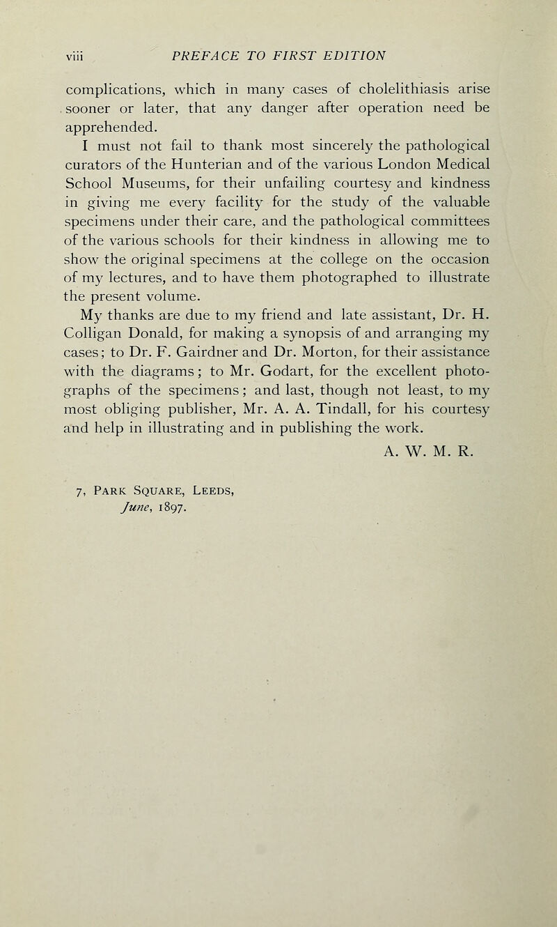 complications, which in many cases of cholelithiasis arise . sooner or later, that any danger after operation need be apprehended. I must not fail to thank most sincerely the pathological curators of the Hunterian and of the various London Medical School Museums, for their unfailing courtesy and kindness in giving me every facility for the study of the valuable specimens under their care, and the pathological committees of the various schools for their kindness in allowing me to show the original specimens at the college on the occasion of my lectures, and to have them photographed to illustrate the present volume. My thanks are due to my friend and late assistant, Dr. H. Colligan Donald, for making a synopsis of and arranging my cases; to Dr. F. Gairdner and Dr. Morton, for their assistance with the diagrams; to Mr. Godart, for the excellent photo- graphs of the specimens; and last, though not least, to my most obliging publisher, Mr. A. A. Tindall, for his courtesy and help in illustrating and in publishing the work. A. W. M. R. 7, Park Square, Leeds, June, 1897.