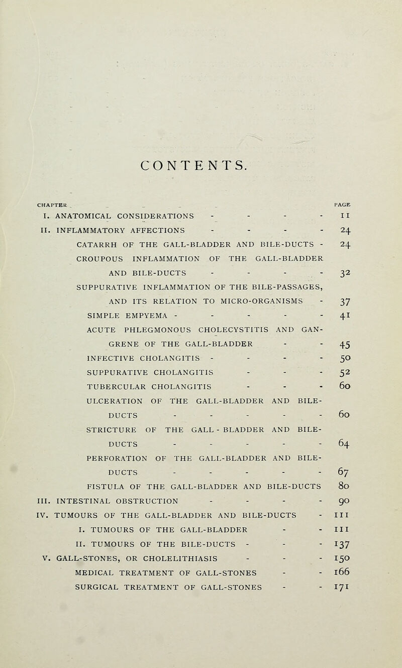 CONTENTS. CHAPTER . PAGE I. ANATOMICAL CONSIDERATIONS - - - - II II. INFLAMMATORY AFFECTIONS - - - - 24 CATARRH OF THE GALL-BLADDER AND BILE-DUCTS - 24 CROUPOUS INFLAMMATION OF THE GALL-BLADDER AND BILE-DUCTS - - - - 32 SUPPURATIVE INFLAMMATION OF THE BILE-PASSAGES, AND ITS RELATION TO MICRO-ORGANISMS - 37 SIMPLE EMPYEMA - - - - 41 ACUTE PHLEGMONOUS CHOLECYSTITIS AND GAN- GRENE OF THE GALL-BLADDER - - 45 INFECTIVE CHOLANGITIS - - - 5° SUPPURATIVE CHOLANGITIS - - 52 TUBERCULAR CHOLANGITIS - - 60 ULCERATION OF THE GALL-BLADDER AND BILE- DUCTS - - - - - 60 STRICTURE OF THE GALL - BLADDER AND BILE- DUCTS - - - - 64 PERFORATION OF THE GALL-BLADDER AND BILE- DUCTS - - - - - 67 FISTULA OF THE GALL-BLADDER AND BILE-DUCTS 80 III. INTESTINAL OBSTRUCTION - - - - 90 IV. TUMOURS OF THE GALL-BLADDER AND BILE-DUCTS - III I. TUMOURS OF THE GALL-BLADDER - - III II. TUMOURS OF THE BILE-DUCTS - - - I37 V. GALL-STONES, OR CHOLELITHIASIS - - - I50 MEDICAL TREATMENT OF GALL-STONES - - l66 SURGICAL TREATMENT OF GALL-STONES - - 171