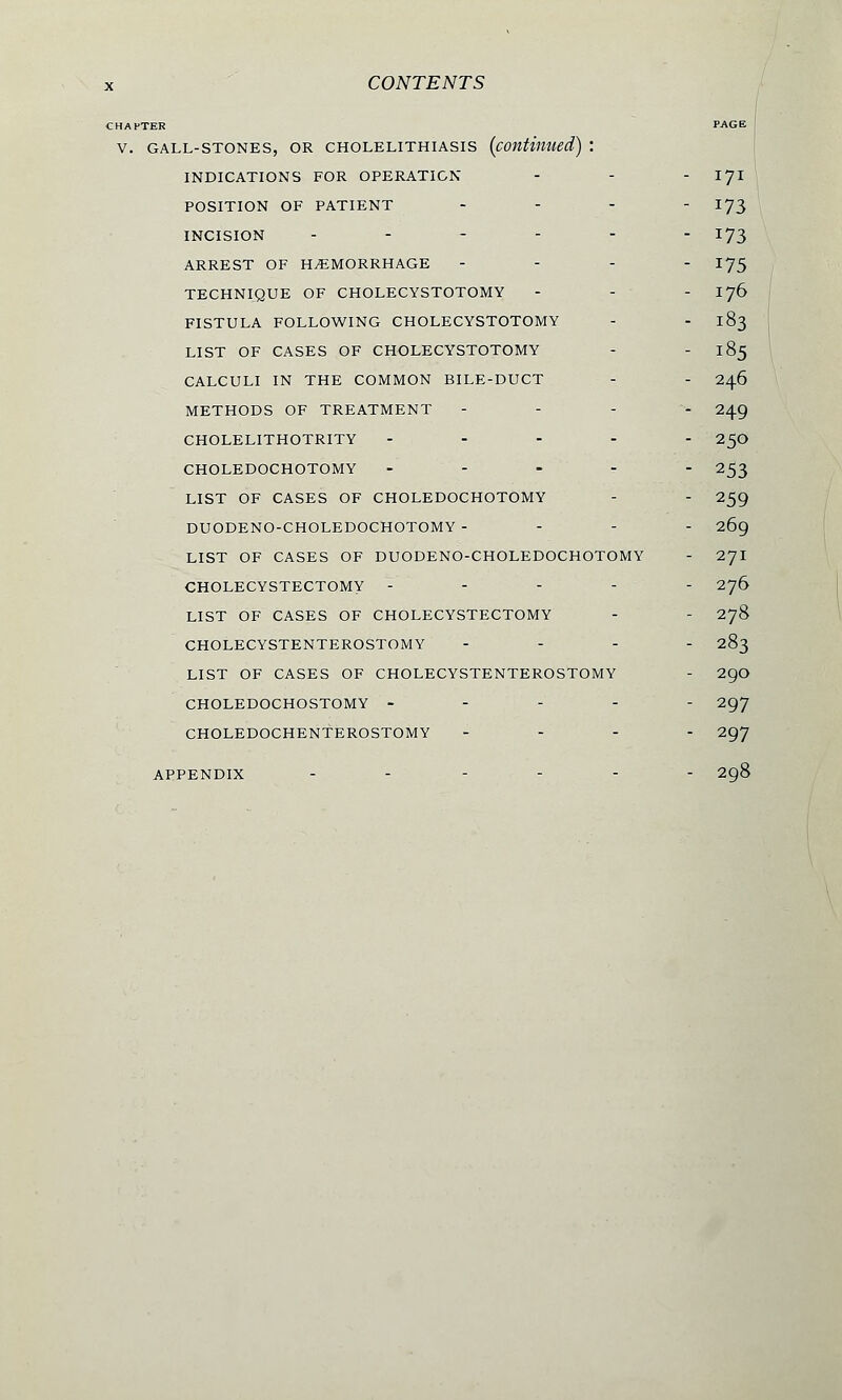 :H AFTER PAGE V. GALL-STONES, OR CHOLELITHIASIS (continued) l INDICATIONS FOR OPERATION - - - 171 POSITION OF PATIENT - - - - 173 INCISION ------ 173 ARREST OF HEMORRHAGE - - - - 175 TECHNIQUE OF CHOLECYSTOTOMY - - - 176 FISTULA FOLLOWING CHOLECYSTOTOMY - - 183 LIST OF CASES OF CHOLECYSTOTOMY - - 185 CALCULI IN THE COMMON BILE-DUCT - - 246 METHODS OF TREATMENT - - - 249 CHOLELITHOTRITY ----- 25O CHOLEDOCHOTOMY ----- 253 LIST OF CASES OF CHOLEDOCHOTOMY - - 259 DUODENO-CHOLEDOCHOTOMY - - - - 269 LIST OF CASES OF DUODENO-CHOLEDOCHOTOMY - 271 CHOLECYSTECTOMY ----- 276 LIST OF CASES OF CHOLECYSTECTOMY - - 278 CHOLECYSTENTEROSTOMY ... - 283 LIST OF CASES OF CHOLECYSTENTEROSTOMY - 29O CHOLEDOCHOSTOMY ----- 297 CHOLEDOCHENTEROSTOMY ... - 297 APPENDIX ------ 298