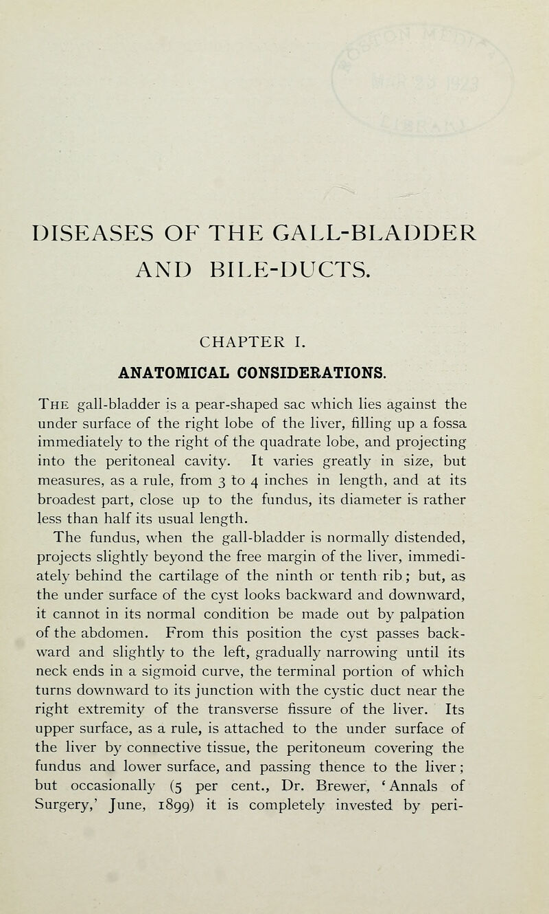 DISEASES OF THE GALL-BLADDER AND BILE-DUCTS. CHAPTER I. ANATOMICAL CONSIDERATIONS. The gall-bladder is a pear-shaped sac which lies against the under surface of the right lobe of the liver, filling up a fossa immediately to the right of the quadrate lobe, and projecting into the peritoneal cavity. It varies greatly in size, but measures, as a rule, from 3 to 4 inches in length, and at its broadest part, close up to the fundus, its diameter is rather less than half its usual length. The fundus, when the gall-bladder is normally distended, projects slightly beyond the free margin of the liver, immedi- ately behind the cartilage of the ninth or tenth rib; but, as the under surface of the cyst looks backward and downward, it cannot in its normal condition be made out by palpation of the abdomen. From this position the cyst passes back- ward and slightly to the left, gradually narrowing until its neck ends in a sigmoid curve, the terminal portion of which turns downward to its junction with the cystic duct near the right extremity of the transverse fissure of the liver. Its upper surface, as a rule, is attached to the under surface of the liver by connective tissue, the peritoneum covering the fundus and lower surface, and passing thence to the liver; but occasionally (5 per cent., Dr. Brewer, ' Annals of Surgery,' June, 1899) it is completely invested by peri-