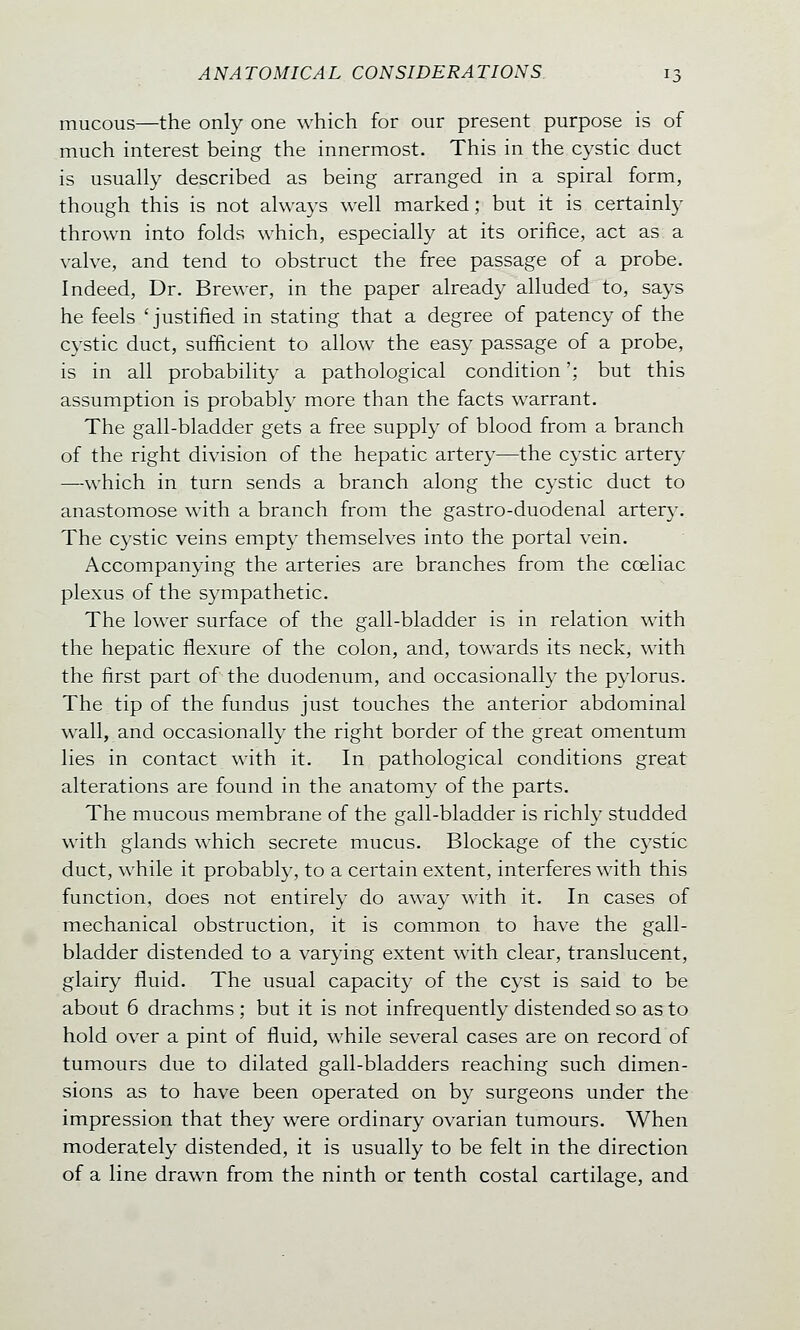 mucous—the only one which for our present purpose is of much interest being the innermost. This in the cystic duct is usually described as being arranged in a spiral form, though this is not always well marked; but it is certainly thrown into folds which, especially at its orifice, act as a valve, and tend to obstruct the free passage of a probe. Indeed, Dr. Brewer, in the paper already alluded to, says he feels 'justified in stating that a degree of patency of the cystic duct, sufficient to allow the easy passage of a probe, is in all probability a pathological condition'; but this assumption is probably more than the facts warrant. The gall-bladder gets a free supply of blood from a branch of the right division of the hepatic artery—the cystic artery —which in turn sends a branch along the cystic duct to anastomose with a branch from the gastro-duodenal artery. The cystic veins empty themselves into the portal vein. Accompanying the arteries are branches from the coeliac plexus of the sympathetic. The lower surface of the gall-bladder is in relation with the hepatic flexure of the colon, and, towards its neck, with the first part of the duodenum, and occasionally the pylorus. The tip of the fundus just touches the anterior abdominal wall, and occasionally the right border of the great omentum lies in contact with it. In pathological conditions great alterations are found in the anatomy of the parts. The mucous membrane of the gall-bladder is richly studded with glands which secrete mucus. Blockage of the cystic duct, while it probably, to a certain extent, interferes with this function, does not entirely do away with it. In cases of mechanical obstruction, it is common to have the gall- bladder distended to a varying extent with clear, translucent, glairy fluid. The usual capacity of the cyst is said to be about 6 drachms ; but it is not infrequently distended so as to hold over a pint of fluid, while several cases are on record of tumours due to dilated gall-bladders reaching such dimen- sions as to have been operated on by surgeons under the impression that they were ordinary ovarian tumours. When moderately distended, it is usually to be felt in the direction of a line drawn from the ninth or tenth costal cartilage, and