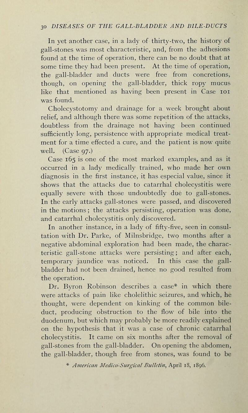 In yet another case, in a lady of thirty-two, the history of gall-stones was most characteristic, and, from the adhesions found at the time of operation, there can be no doubt that at some time they had been present. At the time of operation, the gall-bladder and ducts were free from concretions, though, on opening the gall-bladder, thick ropy mucus like that mentioned as having been present in Case 101 was found. Cholecystotomy and drainage for a week brought about relief, and although there was some repetition of the attacks, doubtless from the drainage not having been continued sufficiently long, persistence with appropriate medical treat- ment for a time effected a cure, and the patient is now quite well, (Case 97.) Case 165 is one of the most marked examples, and as it occurred in a lady medically trained, who made her own diagnosis in the first instance, it has especial value, since it shows that the attacks due to catarrhal cholecystitis were equally severe with those undoubtedly due to gall-stones. In the early attacks gall-stones were passed, and discovered in the motions; the attacks persisting, operation was done, and catarrhal cholecystitis only discovered. In another instance, in a lady of fifty-five, seen in consul- tation with Dr. Parke, of Milnsbridge, two months after a negative abdominal exploration had been made, the charac- teristic gall-stone attacks were persisting; and after each, temporary jaundice was noticed. In this case the gall- bladder had not been drained, hence no good resulted from the operation. Dr. Byron Robinson describes a case* in which there were attacks of pain like cholelithic seizures, and which, he thought, were dependent on kinking of the common bile- duct, producing obstruction to the flow of bile into the duodenum, but which may probably be more readily explained on the hypothesis that it was a case of chronic catarrhal cholecystitis. It came on six months after the removal of gall-stones from the gall-bladder. On opening the abdomen, the gall-bladder, though free from stones, was found to be * Ameidcan Medico-Surgical Bulletin, April iS, 1896.