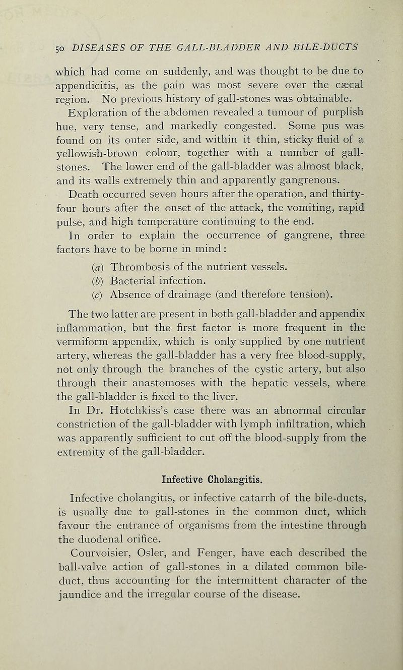 which had come on suddenly, and was thought to be due to appendicitis, as the pain was most severe over the caecal region. No previous history of gall-stones was obtainable. Exploration of the abdomen revealed a tumour of purplish hue, very tense, and markedly congested. Some pus was found on its outer side, and within it thin, sticky fluid of a yellowish-brown colour, together with a number of gall- stones. The lower end of the gall-bladder was almost black, and its walls extremely thin and apparently gangrenous. Death occurred seven hours after the operation, and thirty- four hours after the onset of the attack, the vomiting, rapid pulse, and high temperature continuing to the end. In order to explain the occurrence of gangrene, three factors have to be borne in mind: (a) Thrombosis of the nutrient vessels. (b) Bacterial infection. (c) Absence of drainage (and therefore tension). The two latter are present in both gall-bladder and appendix inflammation, but the first factor is more frequent in the vermiform appendix, which is only supplied by one nutrient artery, whereas the gall-bladder has a very free blood-supply, not only through the branches of the cystic artery, but also through their anastomoses with the hepatic vessels, where the gall-bladder is fixed to the liver. In Dr. Hotchkiss's case there was an abnormal circular constriction of the gall-bladder with lymph infiltration, which was apparently sufficient to cut off the blood-supply from the extremity of the gall-bladder. Infective Cholangitis. Infective cholangitis, or infective catarrh of the bile-ducts, is usually due to gall-stones in the common duct, which favour the entrance of organisms from the intestine through the duodenal orifice. Courvoisier, Osier, and Fenger, have each described the ball-valve action of gall-stones in a dilated common bile- duct, thus accounting for the intermittent character of the jaundice and the irregular course of the disease.
