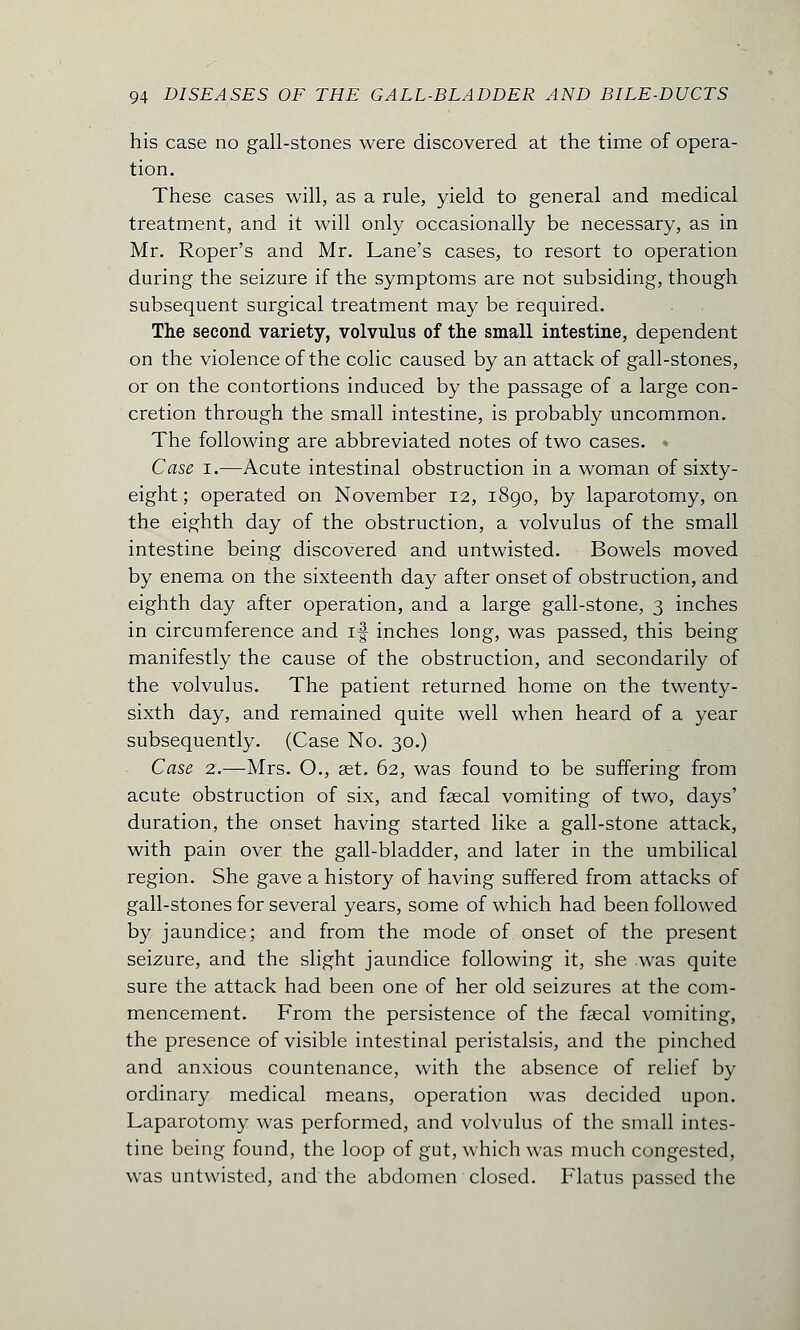 his case no gall-stones were discovered at the time of opera- tion. These cases will, as a rule, yield to general and medical treatment, and it will only occasionally be necessary, as in Mr. Roper's and Mr. Lane's cases, to resort to operation during the seizure if the symptoms are not subsiding, though subsequent surgical treatment may be required. The second variety, volvulus of the small intestine, dependent on the violence of the colic caused by an attack of gall-stones, or on the contortions induced by the passage of a large con- cretion through the small intestine, is probably uncommon. The following are abbreviated notes of two cases. < Case i.—Acute intestinal obstruction in a woman of sixty- eight ; operated on November 12, 1890, by laparotomy, on the eighth day of the obstruction, a volvulus of the small intestine being discovered and untwisted. Bowels moved by enema on the sixteenth day after onset of obstruction, and eighth day after operation, and a large gall-stone, 3 inches in circumference and if inches long, was passed, this being manifestly the cause of the obstruction, and secondarily of the volvulus. The patient returned home on the twenty- sixth day, and remained quite well when heard of a year subsequently. (Case No. 30.) Case 2.—Mrs. O., aet. 62, was found to be suffering from acute obstruction of six, and faecal vomiting of two, days' duration, the onset having started like a gall-stone attack, with pain over the gall-bladder, and later in the umbilical region. She gave a history of having suffered from attacks of gall-stones for several years, some of which had been followed by jaundice; and from the mode of onset of the present seizure, and the slight jaundice following it, she was quite sure the attack had been one of her old seizures at the com- mencement. From the persistence of the faecal vomiting, the presence of visible intestinal peristalsis, and the pinched and anxious countenance, with the absence of relief by ordinary medical means, operation was decided upon. Laparotomy was performed, and volvulus of the small intes- tine being found, the loop of gut, which was much congested, was untwisted, and the abdomen closed. Flatus passed the