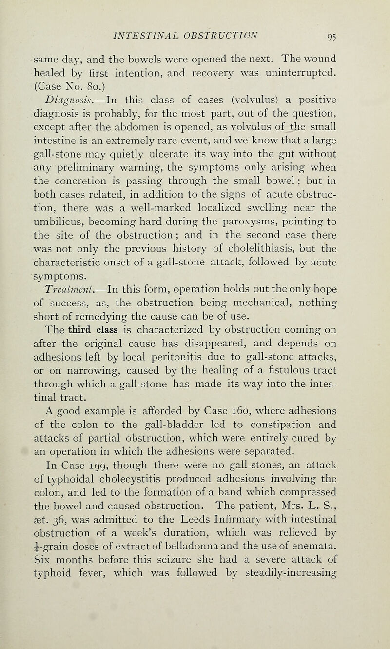 same day, and the bowels were opened the next. The wound healed by first intention, and recovery was uninterrupted. (Case No. 80.) Diagnosis.—In this class of cases (volvulus) a positive diagnosis is probably, for the most part, out of the question, except after the abdomen is opened, as volvulus of the small intestine is an extremely rare event, and we know that a large gall-stone may quietly ulcerate its way into the gut without any preliminary warning, the symptoms only arising when the concretion is passing through the small bowel; but in both cases related, in addition to the signs of acute obstruc- tion, there was a well-marked localized swelling near the umbilicus, becoming hard during the paroxysms, pointing to the site of the obstruction; and in the second case there was not only the previous history of cholelithiasis, but the characteristic onset of a gall-stone attack, followed by acute symptoms. Treatment.—In this form, operation holds out the only hope of success, as, the obstruction being mechanical, nothing short of remedying the cause can be of use. The third class is characterized by obstruction coming on after the original cause has disappeared, and depends on adhesions left by local peritonitis due to gall-stone attacks, or on narrowing, caused by the healing of a fistulous tract through which a gall-stone has made its way into the intes- tinal tract. A good example is afforded by Case 160, where adhesions of the colon to the gall-bladder led to constipation and attacks of partial obstruction, which were entirely cured by an operation in which the adhesions were separated. In Case 199, though there were no gall-stones, an attack of typhoidal cholecystitis produced adhesions involving the colon, and led to the formation of a band which compressed the bowel and caused obstruction. The patient, Mrs. L. S., ast. 36, was admitted to the Leeds Infirmary with intestinal obstruction of a week's duration, which was relieved by ^-grain doses of extract of belladonna and the use of enemata. Six months before this seizure she had a severe attack of typhoid fever, which was followed by steadily-increasing