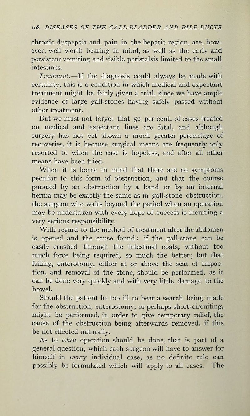chronic dyspepsia and pain in the hepatic region, are, how- ever, well worth bearing in mind, as well as the early and persistent vomiting and visible peristalsis limited to the small intestines. Treatment.—If the diagnosis could always be made with certainty, this is a condition in which medical and expectant treatment might be fairly given a trial, since we have ample evidence of large gall-stones having safely passed without other treatment. But we must not forget that 52 per cent, of cases treated on medical and expectant lines are fatal, and although surgery has not yet shown a much greater percentage of recoveries, it is because surgical means are frequently only resorted to when the case is hopeless, and after all other means have been tried. When it is borne in mind that there are no symptoms peculiar to this form of obstruction, and that the course pursued by an obstruction by a band or by an internal hernia may be exactly the same as in gall-stone obstruction, the surgeon who waits beyond the period when an operation may be undertaken with every hope of success is incurring a very serious responsibility. With regard to the method of treatment after the abdomen is opened and the cause found: if the gall-stone can be easily crushed through the intestinal coats, without too much force being required, so much the better; but that failing, enterotomy, either at or above the seat of impac- tion, and removal of the stone, should be performed, as it can be done very quickly and with very little damage to the bowel. Should the patient be too ill to bear a search being made for the obstruction, enterostomy, or perhaps short-circuiting, might be performed, in order to give temporary relief, the cause of the obstruction being afterwards removed, if this be not effected naturally. As to when operation should be done, that is part of a general question, which each surgeon will have to answer for himself in every individual case, as no definite rule can possibly be formulated which will apply to all cases. The