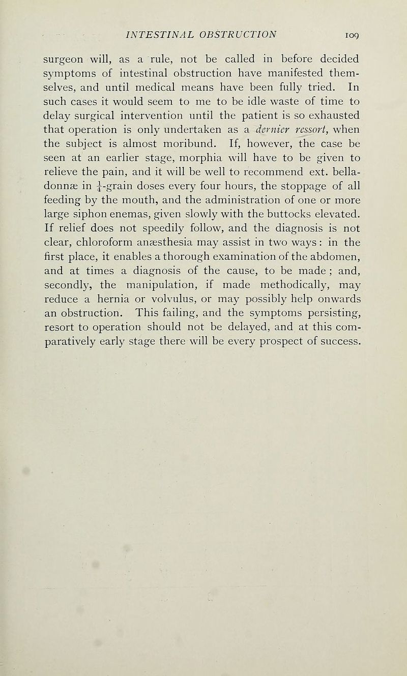 surgeon will, as a rule, not be called in before decided symptoms of intestinal obstruction have manifested them- selves, and until medical means have been fully tried. In such cases it would seem to me to be idle waste of time to delay surgical intervention until the patient is so exhausted that operation is only undertaken as a dernier ressort, when the subject is almost moribund. If, however, the case be seen at an earlier stage, morphia will have to be given to relieve the pain, and it will be well to recommend ext. bella- donnas in ^-grain doses every four hours, the stoppage of all feeding by the mouth, and the administration of one or more large siphon enemas, given slowly with the buttocks elevated. If relief does not speedily follow, and the diagnosis is not clear, chloroform anaesthesia may assist in two ways: in the first place, it enables a thorough examination of the abdomen, and at times a diagnosis of the cause, to be made ; and, secondly, the manipulation, if made methodically, may reduce a hernia or volvulus, or may possibly help onwards an obstruction. This failing, and the symptoms persisting, resort to operation should not be delayed, and at this com- paratively early stage there will be every prospect of success.