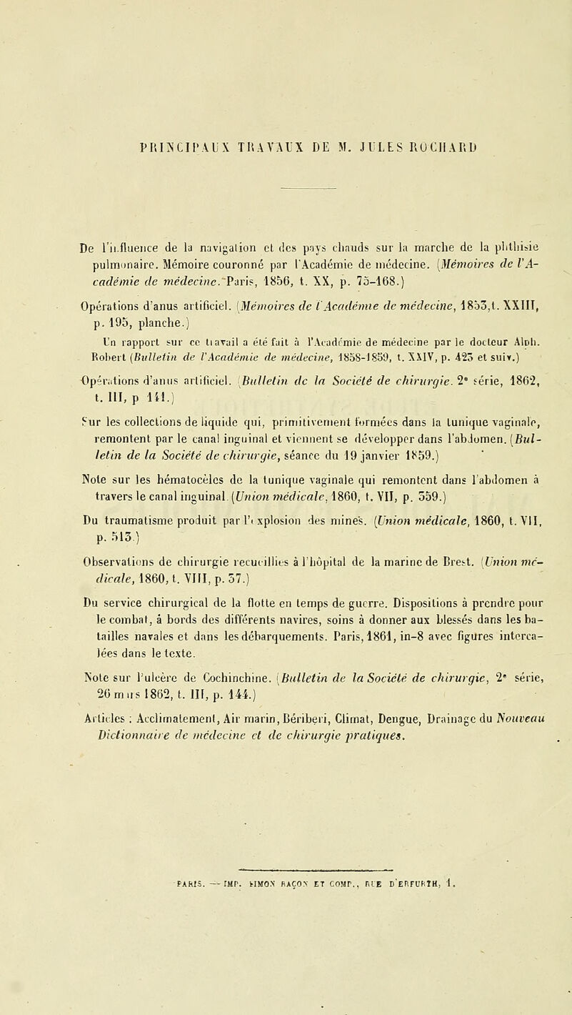 PIU^'CIl'AljX TUAYAIX DE M. JULES IlUClIAIlD De l'ii.flueiice de la navigalion cl des pays chauds sur la marche de la plilliisie pulmonaire. Mémoire couronné par l'Académie de médecine. [Mémoires de l'A- cadémie de médecine. Vins, 1856, t. XX, p. 73-168.) Opérations d'anus artificiel. [Mémoires de iAcadémie de médecine, 1853,1. XXIII, p. 195, planche.) Un rapport sur ce liavail a été fait à l'Acatlrmie de médecine par le dotLcur AIdIi. Robert (Bulletin de VAcadémie de médecine, tSoS-ISb'J, t. XXIV, p. 423 et siiiv.) Opérations d'anus artificiel. [Bulletin de la Société de chirurgie. 2' férié, 1862, t. m, p lii.) f-ur les collections de liquide qui, primitivement formées dans la lunique vaginale, remontent par le canal inguinal et viennent se développer dans l'abJomen. [Bul- letin de la Société de chirurgie, séance du 19 janvier 1}<59.) Note sur les hémalocèles de la tunique vaginale qui remontent dans l'abdomen à travers le canal inguinal. [Union médicale, 1860, t. YII, p. 559.) Du traumatisme produit par l'i xplosion des mines. [Union médicale, 1860, t. VII, p. 513.) Observations de chirurgie recueillies à l'hôpital de la marine de Brett. [Union mé- dicale, 1860, t. VIII, p. 57.) Du service chirurgical de la flotte en temps de guerre. Dispositions à prendre pour le combat, â bords des différents navires, soins à donner aux blessés dans les ba- tailles navales et dans les débarquements. Paris, 1861, in-8 avec figures interca- lées dans le texte. I^ote sur l'ulcère de Cochinchine. [Bulletin de la Société de chirurgie, 2* série, 26miisl862, t. III, p. 144.) Articles ; Acclimatement, Air marin. Béribéri, Climat, Dengue, Drainage du Nouveau Dictionnaire de médecine et de chirurgie pratiques. PARIS. —IMP. HMO.N HAÇOy ET COMP., ElE D'eRFURIH, t.