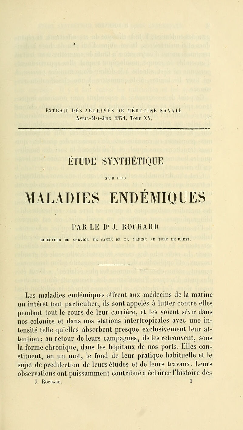 Avril-Mai-Juin 1871. Tome XV. ÉTUDE SYNTHÉTIQUE SUR LES MALADIES ENDÉMIQUES PAR LE D-^ J. ROCHAHD DIRECTEUR DU SERVICE DE SAMÉ DR LA MARINE AD PORT DE liREST. Les maladies endémiques offrent aux médecins de la marine un intérêt tout particulier, ils sont appelés à lutter contre elles pendant tout le cours de leur carrière, et les voient sévir dans nos colonies et dans nos stations intertropicales avec une in- tensité telle qu'elles absorbent presque exclusivement leur at- tention ; au retour de leurs campagnes, ils les retrouvent, sous la forme chronique, dans les hôpitaux de nos ports. Elles con- stituent, en un mot, le fond de leur pratique habituelle et le sujet de prédilection de leurs études et de leurs travaux. Leurs observations ont puissamment contribué à éclairer l'histoire des