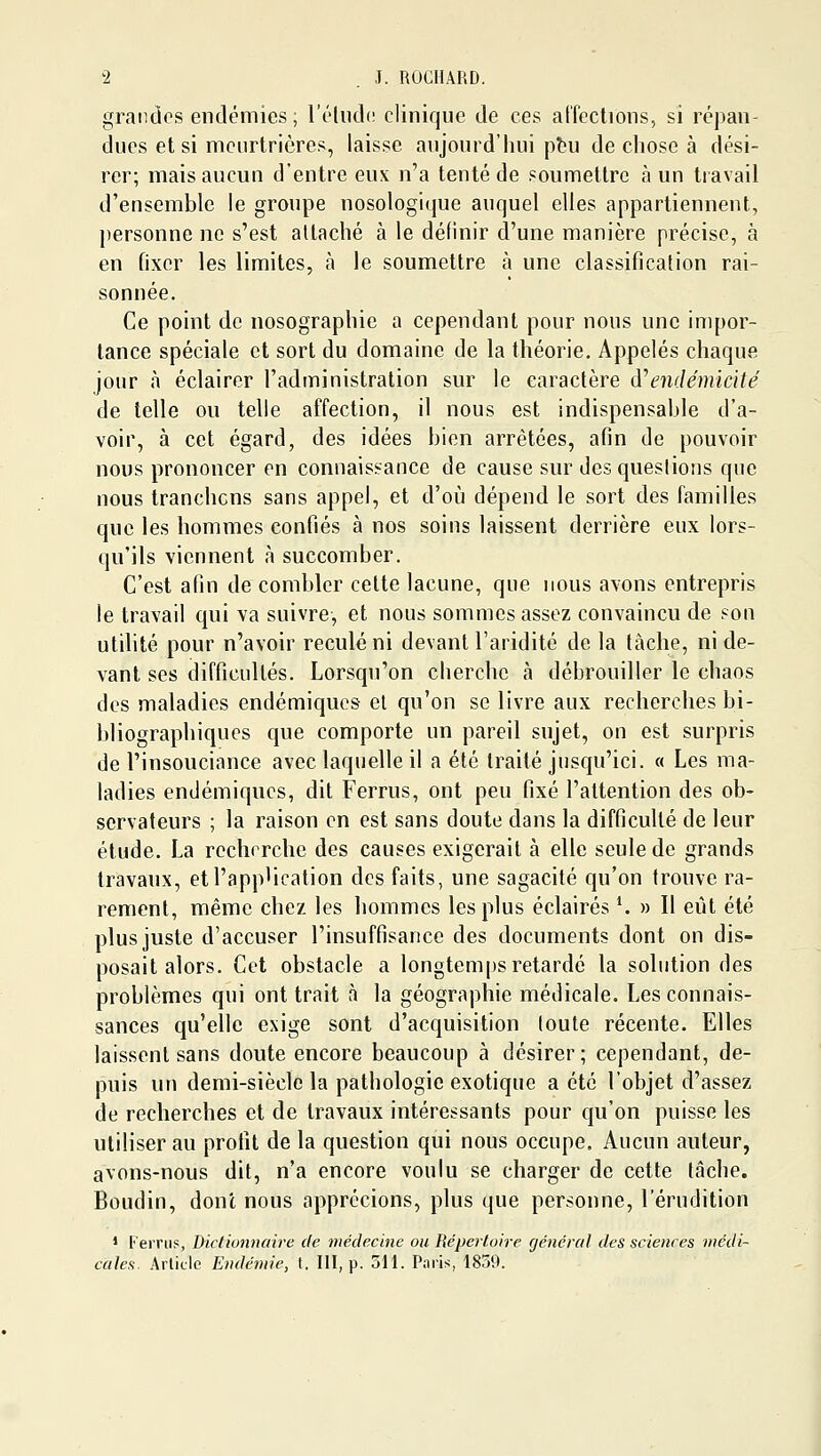 grandes endémies; rélud(! clinique de ces aCfections, si répan- dues et si meurtrières, laisse aujourd'hui ptu de chose à dési- rer; mais aucun d'entre eux n'a tenté de soumettre à un travail d'ensemble le groupe nosologique auquel elles appartiennent, personne ne s'est attaché à le définir d'une manière précise, à en fixer les limites, à le soumettre à une classification rai- sonnée. Ce point do nosographie a cependant pour nous une impor- tance spéciale et sort du domaine de la théorie. Appelés chaque jour à éclairer l'administration sur le caractère (\''endémicité de telle ou telle affection, il nous est indispensable d'a- voir, à cet égard, des idées bien arrêtées, afin de pouvoir nous prononcer en connaissance de cause sur des questions que nous tranchons sans appel, et d'où dépend le sort des familles que les hommes confiés à nos soins laissent derrière eux lors- qu'ils viennent à succomber. C'est afin de combler cette lacune, que nous avons entrepris le travail qui va suivre-, et nous sommes assez convaincu de son utdité pour n'avoir reculé ni devant l'aridité de la tâche, ni de- vant ses difficultés. Lorsqu'on cherche à débrouiller le chaos des maladies endémiques el qu'on se livre aux recherches bi- bliographiques que comporte un pareil sujet, on est surpris de l'insouciance avec laquelle il a été traité jusqu'ici. « Les ma- ladies endémiques, dit Ferrus, ont peu fixé l'attention des ob- servateurs ; la raison on est sans doute dans la difficulté de leur étude. La recherche des causes exigerait à elle seule de grands travaux, etl'app'ication des faits, une sagacité qu'on trouve ra- rement, même chez les hommes les plus éclairés *. » Il eût été plus juste d'accuser l'insuffisance des documents dont on dis- posait alors. Cet obstacle a longtemps retardé la solution des problèmes qui ont trait à la géographie médicale. Les connais- sances qu'elle exige sont d'acquisition loute récente. Elles laissent sans doute encore beaucoup à désirer; cependant, de- puis un demi-siècle la pathologie exotique a été l'objet d'assez de recherches et de travaux intéressants pour qu'on puisse les utiliser au profit de la question qui nous occupe. Aucun auteur, avons-nous dit, n'a encore voulu se charger de cette tâche. Boudin, dont nous apprécions, plus que personne, l'érudition 1 f'errtis, Dictionnaire de médecine ou Répertoire (jénéral des sciences médi- cales. Article Endémie, t. III, p. 511. Paris, 1859.