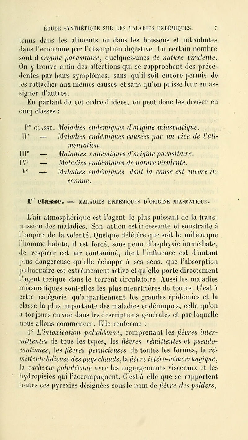 lenus dans les aliments ou dans les boissons et introduites dans l'économie par l'absorption digestive. Un certain nombre sont d'origine parasitaire^ quelques-unes de nature virulente. On y trouve enfin des affections qui se rapprochent des précé- dentes par leurs symptômes, sans qu'il soit encore permis de les rattacher aux mêmes causes et sans qu'on puisse leur en as- signer d'autres. En partant de cet ordre d'idées, on peut donc les diviser en cinq classes : P CLASSE. Maladies endémiques d'origine miasmatique. IP — Maladies endémiques causées par un vice de Vali- mentation. IIP — Maladies endémiques d'origine parasitaire. VS — Maladies endémiques de nature virulente. ye _^ Maladies endémiques dont la cause est encore in- connue. T'^ classe. — maladies endémiques d'origine miasmatique. L'air atmosphérique est l'agent le plus puissant de la trans- mission des maladies. Son action est incessante et soustraite à l'empire de la volonté. Quelque délétère que soit le milieu que l'homme habite, il est forcé, sous peine d'asphyxie immédiate, de respirer cet air contaminé, dont l'influence est d'autant plus dangereuse qu'elle échappe à ses sens, que l'absorption pulmonaire est extrêmement active et qu'elle porte directement l'agent toxique dans le torrent circulatoire. Aussi les maladies miasmatiques sont-elles les plus meurtrières de toutes. C'est à cette catégorie qu'appartiennent les grandes épidémies et la classe la plus importante des maladies endémiques, celle qu'on a toujours en vue dans les descri[>tions générales et par laquelle nous allons commencer. Elle renferme : 1° Uintoxication paludéenne, comprenant les fièvres inter- mittentes de tous les types, les fièvres rémittentes et pseudo- cotitimies, les fièvres pernicieuses de toutes les formes, la ré- mittente bilieuse des pays chauds, la fièvre ictéro-hémorrhagique^ la cachexie paludéenne avec les engorgements viscéraux et les hydropisies qui l'accompagnent. C'est à elle que se rapportent toutes ces pyrexics désignées sous le nom de fièvre des polders^