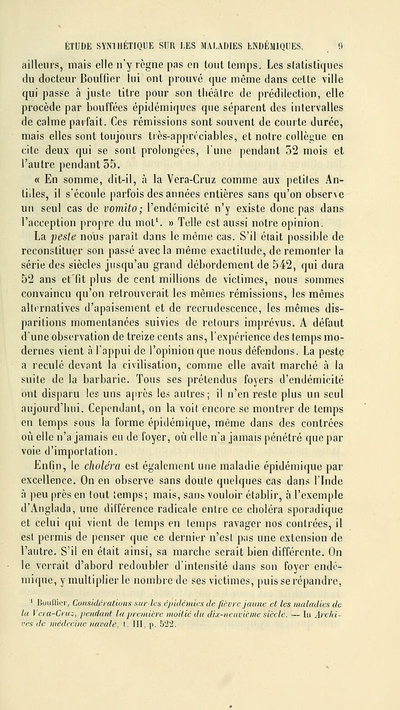 ailleurs, mais elle n'y règne pas en tout temps. Les statistiques du docteur Bouffier lui ont prouve que même dans cette ville qui passe à juste titre pour son tliéâlre de prédilection, elle procède par bouffées épidémiques que séparent des intervalles de calme parfait. Ces rémissions sont souvent de courte durée, mais elles sont toujours très-apprrciables, et notre collègue en cite deux qui se sont prolongées, Tune pendant 52 mois et l'autre pendant 55. « En somme, dit-il, à la Yera-Cruz comme aux petites An- tilles, il s'écoule parfois des années entières sans qu'on obserxe un seul cas de vomito; l'endémicité n'y existe donc pas dans l'acception propre du mot^ » Telle est aussi notre opinion. La peste nous paraît dans le même cas. S'il était possible de reconstituer son passé avec la même exactitude, de remonter la série des siècles jusqu'au grand débordement de 542, qui dura 52 ans et'fit plus de cent millions de victimes, nous sommes convaincu qu'on retrouverait les mêmes rémissions, les mômes alternatives d'apaisement et de recrudescence, les mêmes dis- paritions momentanées suivies de retours imprévus. A défaut d'une observation de treize cents ans, l'expérience des temps mo- dernes vient à l'appui de l'opinion que nous défendons. La peste a reculé devant la civilisation, comme elle avait marcbé à la suite de la barbarie. Tons ses prétendus foyers d'endémicité ont disparu les uns a|ircs les autres; il n'en reste plus un seul aujourd'liui. Cependant, on la voit encore se montrer de temps en temps sous la forme épidémique, même dans des contrées où elle n'a jamais eu de foyer, où elle n'a jamais pénétré que par voie d'importation. Enfin, le choléra est également une maladie épidémique par excellence. On en observe sans doute quelques cas dans l'Inde à peu près en tout temps; mais, san^ vouloir établir, à l'exemple d'Anglada, une dilférence radicale entre ce choléra sporadique et celui qui vient de temps en temps ravager nos contrées, il est permis de penser que ce dernier n'est pas une extension de l'autre. S'il en était ainsi, sa marche serait bien différente. On le verrait d'abord redoubler d'intensité dans son foyer endé- mique, y multiplier le nombre de ses victimes, puis se répandre, ' Bouffier, Considérations sur les épidémies de ficurc jaune et les maladies de la Vera-Cruz, pendant la première moitié du dix-neuvième siècle. — In Archi- ves de médecine navale, t, III, p. 522.