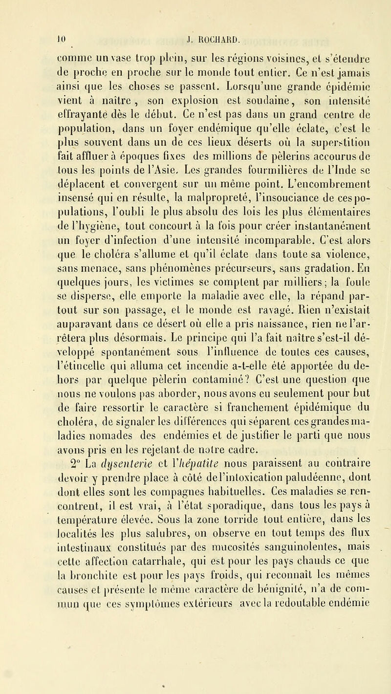 comme un vase trop plein, sur les régions voisines, el s'étendre de proche en proche sur le monde tout entier. Ce n'est jamais ainsi que les choses se passent. Lorsqu'une grande épidémie vient à naître, son explosion est soudaine, son intensité effrayante dès le début. Ce n'est pas dans un grand centre de population, dans un foyer endémique qu'elle éclate, c'est le plus souvent dans un de ces lieux déserts où la superstition fait affluera époques fixes des millions de pèlerins accourus de tous les points de l'Asie, Les grandes fourmilières de l'Inde se déplacent et convergent sur un même point. L'encombrement insensé qui en résulte, la malpropreté, l'insouciance de ces po- pulations, l'oubli le plus absolu des lois les plus élémentaires de l'hygiène, tout concourt à la fois pour créer instantanément un foyer d'infection d'une intensité incomparable. C'est alors que le choléra s'allume et qu'il éclate dans toute sa violence, sans menace, sans phénomènes précurseurs, sans gradation. En quelques jours, les victimes se comptent par milliers; la foule se disperse, elle emporte la maladie avec elle, la répand par- tout sur son passage, et le monde est ravagé. Rien n'existait auparavant dans ce désert où elle a pris naissance, rien ne l'ar- rêtera plus désormais. Le principe qui l'a fait naître s'est-il dé- veloppé spontanément sous l'influence de toutes ces causes, l'étincelle qui alluma cet incendie a-t-elle été apj)ortée du de- hors par quelque pèlerin contaminé? C'est une question que nous ne voulons pas aborder, nous avons eu seulement pour but de faire ressortir le caractère si franchement épidémique du choléra, de signaler les dilférenccs qui séparent cesgrandesma- ladies nomades des endémies et de justifier le parti que nous avons pris en les rejetant de notre cadre. 2 La (lysenterie et Vhépatite nous paraissent au contraire devoir y prendre place à côté de l'intoxication paludéenne, dont dont elles sont les compagnes habituelles. Ces maladies se ren- contrent, il est vrai, à l'état sporadique, dans tous les pays à température élevée. Sous la zone torride tout entière, dans les localités les plus salubres, on observe en tout temps des flux intestinaux constitués par des mucosités sanguinolentes, mais cette affection catarrhale, qui est pour les pays chauds ce que la bronchite est pour les pays froids, qui reconnaît les mêmes causes et présente le même caractère de bénignité, n'a de com- Hiun (lue ces symptômes extérieurs avec la redoutable endémie