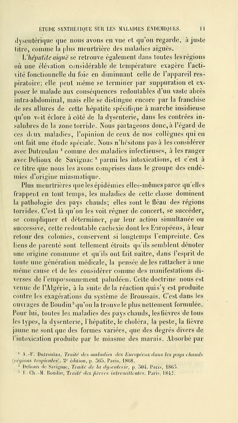 dysentérique que nous avons en vue et qu'on regarde, ajuste litre, eomme la [tins meurtrière des maladies aiguës. L'hépatite aiguë se retrouve également dans toutes lesrégions où une élévation considérable de température exagère l'acti- vité fonctionnelle du foie en diminuant celle de l'appareil res- piratoire; elle peut même se terminer par suppuration et ex- poser le malade aux conséquences redoutables d'un vaste abcès intra-abdominal, mais elle se distingue encore par la franchise de ses allures de cette hépatite spécifique à marche insidieuse qu'on vdit éclore à côté de la dysenterie, dans les contrées in- salubres de la zonetorride. Nous partageons donc,à l'égard de ces deux maladies, l'opinion de cenx de nos collègues qui en ont fait une étude spéciale. Nous n'hésitons pas à les considérer avec Dutr&ulau * comme des maladies infectieuses, à les ranger avec Delioux de Savignac ^ parmi les intoxications, et c'est à ce titre que nous les avons comprises dans le groupe des endé- mies d'origine miasmatique. Plus meurtrières que les épidémies elles-mêmes parce qu'elles frappent en tout temps, les maladies de cette classe dominent la pathologie des pays chauds; elles sont le fléau des régions torrides. C'est là qu'on les voit régner de concert, se succéder, se compliquer et déterminer, par leur action simultanée ou successive, cette redoutable cachexie dont les Européens, à leur retour des colonies, conservent si longtemps l'empreinte. Ces liens de parenté sont tellement étroits qu'ils semblent dénoter une origine commune et qu'ils ont fait naître, dans l'es|)rit de toute une génération médicale, la pensée de les rattacher à une même cause et de les considérer comme des manifestations di- verses de l'empoisonnement paludéen. Cette doctrine nous est venue de l'Algérie, à la suite delà réaction quis'y est produite contre les exagérations du système de Broussais. C'est dans les ouvrages de Boudin^qu'on la trouve le plus nettement formulée. Pour lui, toutes les. maladies des pays chauds, les fièvres de tous les types, la dysenter'ie, l'hépatite, le choléra, la peste, la fièvro jaune ne sont que des formes variées, que des degrés divers de l'intoxication pi^oduite par le miasme des marais. Absorbé par ' A.-l'\ DulroLilaii, Trailc des jnaladics des Eriropcens, dans lespaijs cliaiuls. [léyioiis tropicales). 2= éitiliori, p. 565. Paris, 1868. - Delioux de Savignac, Trailc de la diji^enlerie, p. 304. Paiis, '1863. ' J.-Cli.-M. Boudin, Traité des fièvres intermittentes. Paris, 184^.