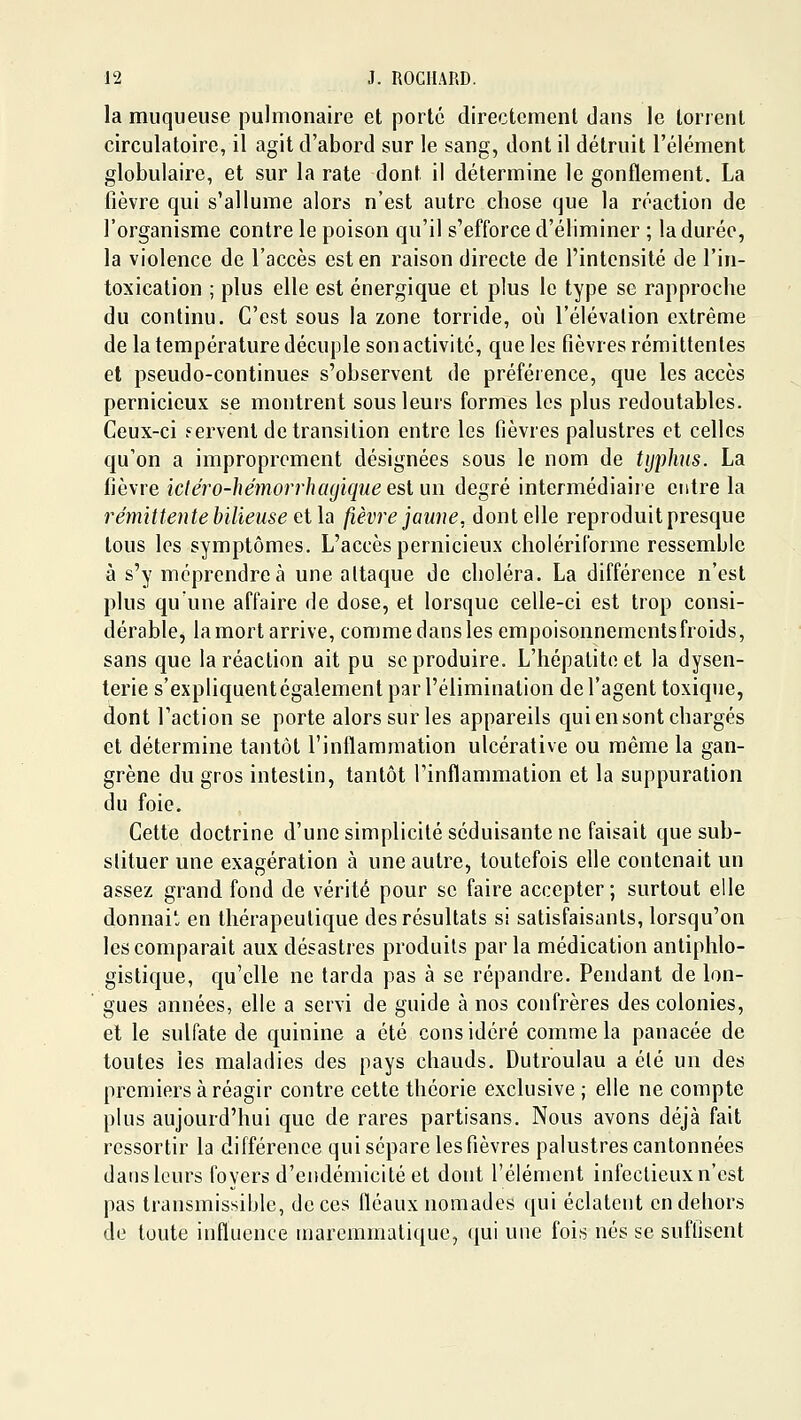 la muqueuse pulmonaire et porté directement dans le torrent circulatoire, il agit d'abord sur le sang, dont il détruit l'élément globulaire, et sur la rate dont il détermine le gonflement. La fièvre qui s'allume alors n'est autre chose que la réaction de l'organisme contre le poison qu'il s'efforce d'éliminer ; la durée, la violence de l'accès est en raison directe de l'intensité de l'in- toxication ; plus elle est énergique et plus le type se rapproche du continu. C'est sous la zone torride, où l'élévation extrême de la température décuple son activité, que les fièvres rémittentes et pseudo-continues s'observent de préféience, que les accès pernicieux se montrent sous leurs formes les plus redoutables. Ceux-ci Fervent de transition entre les fièvres palustres et celles qu'on a improprement désignées sous le nom de typhus. La fièvre icléro-hémorrhayique esl un degré intermédiaire entre la rémittente bilieuse cih fièvre jaune, dont elle reproduit presque tous les symptômes. L'accès pernicieux choiériforme ressemble à s'y méprendre à une attaque de choléra. La différence n'est plus qu'une affaire de dose, et lorsque celle-ci est trop consi- dérable, la mort arrive, comme dans les empoisonnements froids, sans que la réaction ait pu se produire. L'hépatite et la dysen- terie s'expliquent également par l'élimination de l'agent toxique, dont l'action se porte alors sur les appareils qui en sont chargés et détermine tantôt l'inflammation ulcérative ou même la gan- grène du gros intestin, tantôt l'inflammation et la suppuration du foie. Cette doctrine d'une simplicité séduisante ne faisait que sub- stituer une exagération à une autre, toutefois elle contenait un assez grand fond de vérité pour se faire accepter; surtout elle donnait en thérapeutique des résultats si satisfaisants, lorsqu'on les comparait aux désastres produits parla médication antiphlo- gistique, qu'elle ne tarda pas à se répandre. Pendant de lon- gues années, elle a servi de guide à nos confrères des colonies, et le sulfate de quinine a été considéré comme la panacée de toutes les maladies des pays chauds. Dutroulau a élé un des premiers à réagir contre cette théorie exclusive ; elle ne compte plus aujourd'hui que de rares partisans. Nous avons déjà fait ressortir la différence qui sépare les fièvres palustres cantonnées dans leurs foyers d'endémicité et dont l'élément infectieux n'est pas transmissible, de ces fléaux nomades qui éclatent en dehors de toute influence marcmmatique, qui une fois nés se suffisent