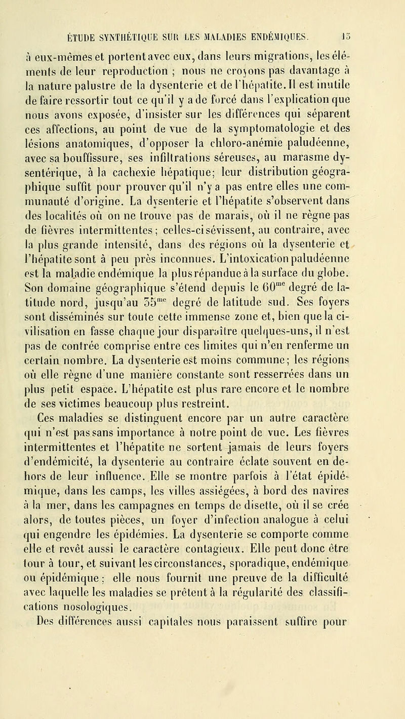 à eux-mêmes et portent avec eux, dans leurs migrations, les élé- ments de leur reproduction ; nous ne croyons pas davantage à la nature palustre de la dysenterie et de riiépalite.II est inutile de faire ressortir tout ce qu'il y a de forcé dans l'explication que nous avons exposée, d'insister sur les différences qui séparent ces affections, au point de vue de la symptomatologie et des lésions anatomiques, d'opposer la chloro-anémie paludéenne, avec sa bouffissure, ses infiltrations séreuses, au marasme dy- sentérique, à la cachexie hépatique; leur distribution géogra- phique suffit pour prouver qu'il n'y a pas entre elles une com- munauté d'origine. La dysenterie et l'hépatite s'observent dans des localités oij on ne trouve pas de marais, où il ne règne pas de fièvres intermittentes; cellcs-cisévissent, au contraire, avec la plus grande intensité, dans des régions où la dysenterie et l'hépatite sont à peu près inconnues. L'intoxication paludéenne est la maladie endémique la plusrépandue à la surface du globe. Son domaine géographique s'étend depuis le 60^ degré de la- titude nord, jusqu'au 35'* degré de latitude sud. Ses foyers sont disséminés sur toute cette immense zone et, bien que la ci- vilisation en fasse chaque jour disparaître quelques-uns, il n'est pas de contrée comprise entre ces limites qui n'en renferme un certain nombre. La dysenterie est moins commune; les régions où elle règne d'une manière constante sont resserrées dans un plus petit espace. L'hépatite est plus rare encore et le nombre de ses victimes beaucoup plus restreint. Ces maladies se distinguent encore par un autre caractère qui n'est pas sans importance à notre point de vue. Les fiièvres intermittentes et l'hépatite ne sortent jamais de leurs foyers d'endémicité, la dysenterie au contraire éclate souvent en de- hors de leur influence. Elle se montre parfois à l'état épidé- mique, dans les camps, les villes assiégées, à bord des navires à la mer, dans les campagnes en temps de disette, où il se crée alors, de toutes pièces, un foyer d'infection analogue à celui qui engendre les épidémies. La dysenterie se comporte comme elle et revêt aussi le caractère contagieux. Elle peut donc être tour à tour, et suivant les circonstances, sporadique, endémique ou épidémique ; elle nous fournit une preuve de la difficulté avec la(|uelle les maladies se prêtent à la régularité des classifi- cations nosologiques. Des différences aussi capitales nous paraissent suffire pour