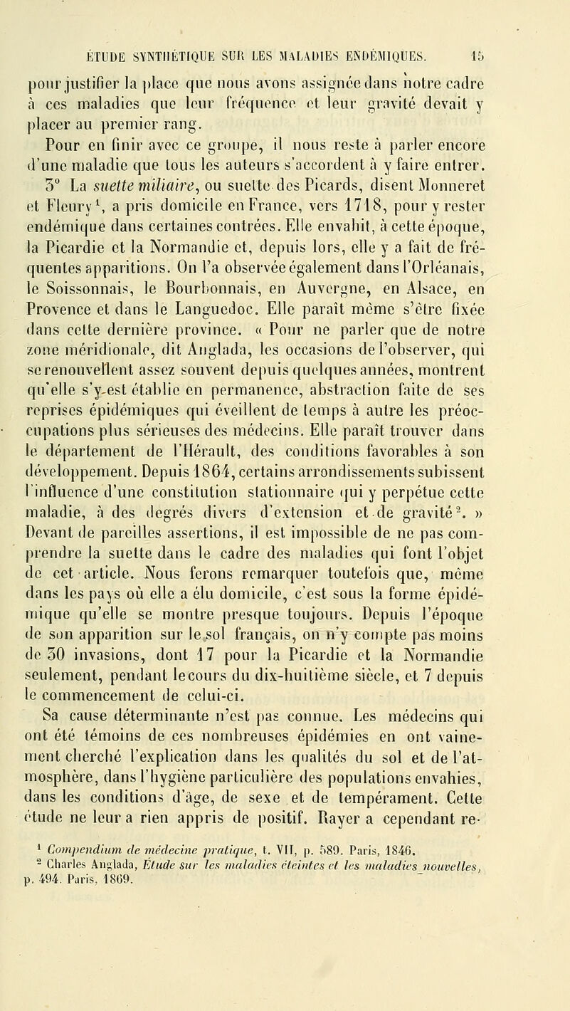 pour justifier la place que nous avons assignée dans notre cadre à ces maladies que leur fréquence et leur gravité devait y placer au premier rang. Pour en finir avec ce groupe, il nous reste à parler encore d'une maladie que tous les auteurs s'accordent à y faire entrer. 5° La suettemiliaire, ou suelte des Picards, disent Monneret et Flcury\ a pris domicile en France, vers 1718, pour y rester endémique dans certaines contrées. Elle envahit, à cette époque, la Picardie et la Normandie et, depuis lors, elle y a fait de fré- quentes apparitions. On l'a observée également dans l'Orléanais, le Soissonnais, le Bourbonnais, en Auvergne, en Alsace, en Provence et dans le Languedoc. Elle paraît même s'être fixée dans cette dernière province. « Pour ne parler que de notre zone méridionale, dit Anglada, les occasions de l'observer, qui se renouvellent assez souvent depuis quelques années, montrent qu'elle s'y-est établie en permanence, abstraction faite de ses reprises épidémiques qui éveillent de lemps à autre les préoc- cupations plus sérieuses des médecins. Elle paraît trouver dans le département de l'Hérault, des conditions favorables à son développement. Depuis 1864, certains arrondissements subissent l'influence d'une constitution slationnaire (jui y perpétue cette maladie, à des degrés divers d'extension et de gravité^. » Devant de pareilles assertions, il est impossible de ne pas com- prendre la suelte dans le cadre des maladies qui font l'objet de cet article. Nous ferons remarquer toutefois que, même dans les pays où elle a élu domicile, c'est sous la forme épidé- mique qu'elle se montre presque toujours. Depuis l'époque de son apparition sur le sol français, on n'y compte pas moins de 50 invasions, dont 17 pour la Picardie et la Normandie seulement, pendant lecours du dix-huitième siècle, et 7 depuis le commencement de celui-ci. Sa cause déterminante n'est pas connue. Les médecins qui ont été témoins de ces nombreuses épidémies en ont vaine- ment cherché l'explication dans les qualités du sol et de l'at- mosphère, dans l'hygiène particulière des populations envahies, dans les conditions d'âge, de sexe et de tempérament. Cette étude ne leur a rien appris de positif. Rayer a cependant re- ' Coin])endimn de médecine pratique, l. Vif, p. 589. Paris, 1846. - Charles Anglada, Étude sur les maladies éteintes et les maladies nouvelles, p. 494. Paris, 18C9.