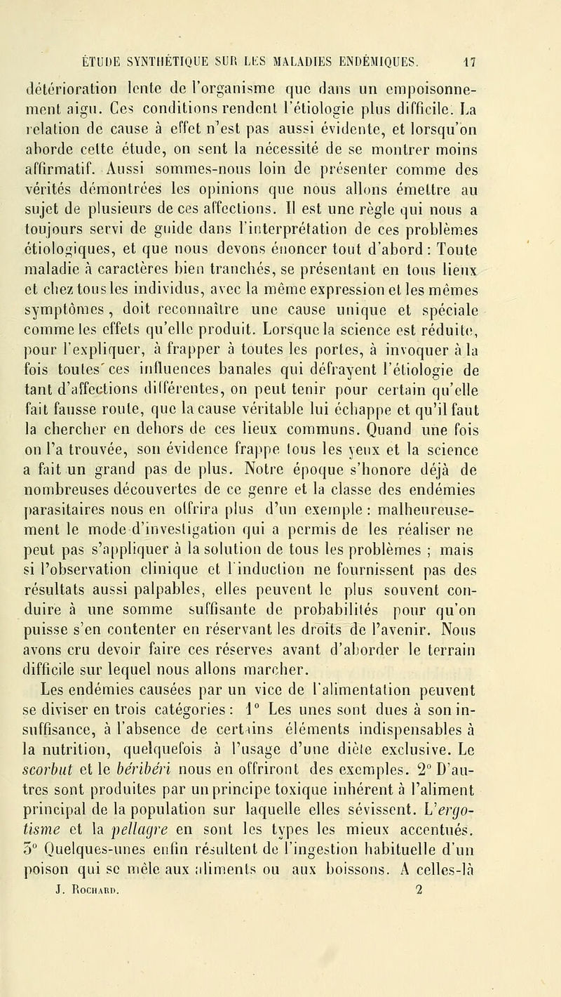 détérioration lente de l'organisme que dans un empoisonne- ment aigu. Ces conditions rendent l'étiologie plus difficile. La relation de cause à effet n'est pas aussi évidente, et lorsqu'on aborde cette étude, on sent la nécessité de se montrer moins affirmatif. Aussi sommes-nous loin de présenter comme des vérités démontrées les opinions que nous allons émettre au sujet de plusieurs de ces affections. Il est une règle qui nous a toujours servi de guide dans l'interprétation de ces problèmes étiologiques, et que nous devons énoncer tout d'abord: Toute maladie à caractères bien trancbés, se présentant en tous lieux et chez tous les individus, avec la même expression et les mêmes symptômes , doit reconnaître une cause unique et spéciale comme les effets qu'elle produit. Lorsque la science est réduite, pour l'expliquer, à frapper à toutes les portes, à invoquer à la fois toutes' ces influences banales qui défrayent l'étiologie de tant d'affections dilférentes, on peut tenir pour certain qu'elle fait fausse route, que la cause véritable lui échappe et qu'il faut la chercher en dehors de ces lieux communs. Quand une fois on Ta trouvée, son évidence frappe lous les yeux et la science a fait un grand pas de plus. Notre époque s'honore déjà de nombreuses découvertes de ce genre et la classe des endémies parasitaires nous en olfrira plus d'un exemple : malheureuse- ment le mode d'investigation qui a permis de les réaliser ne peut pas s'appliquer à la solution de tous les problèmes ; mais si l'observation clinique et l'induction ne fournissent pas des résultats aussi palpables, elles peuvent le plus souvent con- duire à une somme suffisante de probabilités pour qu'on puisse s'en contenter en réservant les droits de l'avenir. Nous avons cru devoir faire ces réserves avant d'aborder le terrain difficile sur lequel nous allons marcher. Les endémies causées par un vice de l'alimentation peuvent se diviser en trois catégories: 1° Les unes sont dues à son in- suffisance, à l'absence de certains éléments indispensables à la nutrition, quelquefois à l'usage d'une dicte exclusive. Le scorbut et le béribéri nous en offriront des exemples. 2° D'au- tres sont produites par un principe toxique inhérent à l'aliment principal de la population sur laquelle elles sévissent. Uergo- tisme et la pellagre en sont les types les mieux accentués. 5 Quelques-unes enfin résultent de l'ingestion habituelle d'un poison qui se mêle aux aliments ou aux boissons. A celles-là J. RoCHAIiD. 2