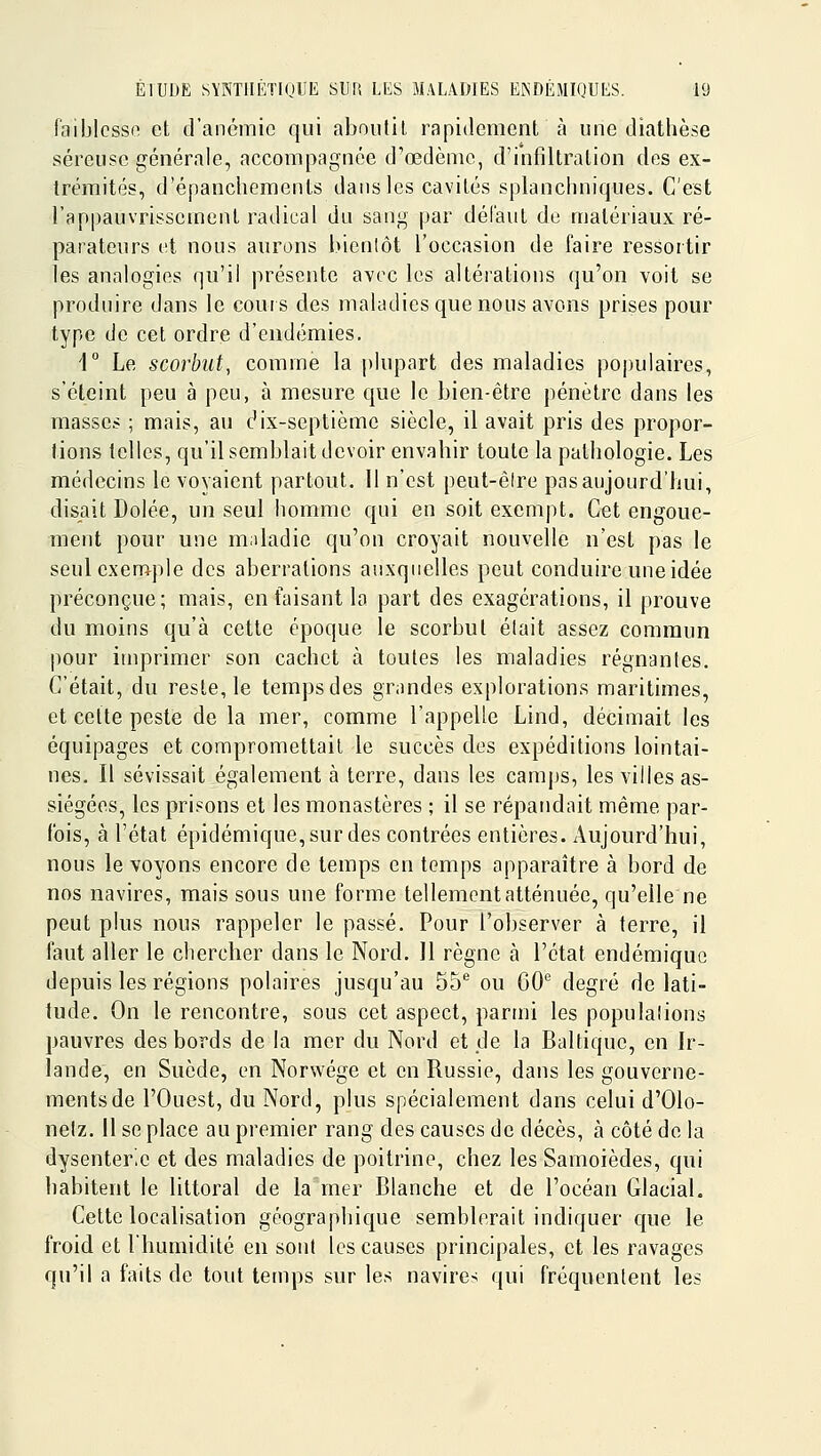 f'aiblcssi^ et d'anémie qui aboutit rapidement à une diathèse séreuse générale, accompagnée d'œdèmc, d'infiltration des ex- trémités, d'épanchements dans les cavités splancliniques. C'est l'appauvrissement radical du sang par défaut de matériaux ré- parateurs et nous aurons hienlôt l'occasion de faire ressortir les analogies qu'il présente avec les altérations qu'on voit se produire dans le couis des maladies que nous avons prises pour type de cet ordre d'endémies. d Le scorbut, comme la |)lupart des maladies populaires, s'éteint peu à peu, à mesure que le bien-être pénètre dans les masses ; mais, au dix-septième siècle, il avait pris des propor- tions telles, qu'il semblait devoir envahir toute la pathologie. Les médecins le voyaient partout. Il n'est peut-être pas aujourd'hui, disait Dolée, un seul homme qui en soit exempt. Cet engoue- ment pour une maladie qu'on croyait nouvelle n'est pas le seul exemple des aberrations auxqnelles peut conduire une idée préconçue; mais, en faisant la part des exagérations, il prouve du moins qu'à cette époque le scorbut élait assez commun pour imprimer son cachet ta toutes les maladies régnantes. C'était, du reste, le temps des grandes explorations maritimes, et cette peste de la mer, comme l'appelle Lind, décimait les équipages et compromettait le succès des expéditions lointai- nes. Il sévissait également à terre, dans les camjjs, les villes as- siégées, les prisons et les monastères ; il se répandait même par- fois, à l'état épidémique,sur des contrées entières. Aujourd'hui, nous le voyons encore de temps en temps apparaître à bord de nos navires, mais sous une forme tellement atténuée, qu'elle ne peut plus nous rappeler le passé. Pour l'observer à terre, il faut aller le chercher dans le Nord. 11 règne à l'état endémique depuis les régions polaires jusqu'au 55* ou 60'^ degré de lati- tude. On le rencontre, sous cet aspect, parmi les populalions pauvres des bords de la mer du Nord et cle la Baltique, en Ir- lande, en Suède, en Norwége et en Russie, dans les gouverne- ments de l'Ouest, du Nord, plus spécialement dans celui d'Olo- nelz. Il se place au premier rang des causes de décès, à côté de la dysenterie et des maladies de poitrine, chez les Samoièdes, qui habitent le littoral de la mer Blanche et de l'océan Glacial. Cette localisation géographique semblerait indiquer cpie le froid et l'humidité en sont les causes principales, et les ravages qu'il a faits de tout temps sur les navire-; qui fréquentent les