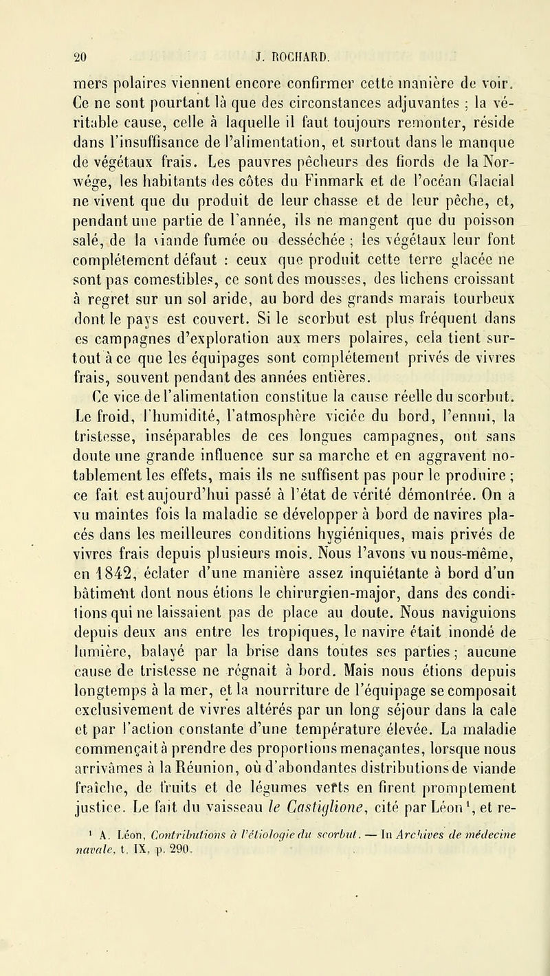 mers polaires viennent encore confirmer celte manière de voir. Ce ne sont pourtant là que des circonstances adjuvantes ; la vé- ritable cause, celle à laquelle il faut toujours remonter, réside dans l'insuffisance de l'alimentation, et surtout dans le manque de végétaux frais. Les pauvres pêcheurs des fiords de la Nor- wége, les habitants des côtes du Finmark et de l'océan Glacial ne vivent que du produit de leur chasse et de leur pèche, et, pendant une partie de Tannée, ils ne mangent que du poisson salé, de la \iande fumée ou desséchée ; les végétaux leur font complètement défaut : ceux que produit cette terre glacée ne sont pas comestibles, ce sont des mousses, des lichens croissant à refirret sur un sol aride, au bord des grands marais tourbeux dont le pays est couvert. Si le scorbut est plus fréquent dans es campagnes d'exploration aux mers polaires, cela tient sur- tout à ce que les équipages sont complètement privés de vivres frais, souvent pendant des années entières. Ce vice de l'alimentation constitue la cause réelle du scorbut. Le froid, l'humidité, l'atmosphère viciée du bord, l'ennui, la tristesse, inséparables de ces longues campagnes, ont sans doute une grande influence sur sa marche et en aggravent no- tablement les effets, mais ils ne suffisent pas pour le produire ; ce fait est aujourd'hui passé à l'état de vérité démontrée. On a vu maintes fois la maladie se développer à bord de navires pla- cés dans les meilleures conditions hygiéniques, mais privés de vivres frais depuis plusieurs mois. Nous l'avons vunous-même, en 1842, éclater d'une manière assez inquiétante à bord d'un bâtiment dont nous étions le chirurgien-major, dans des condi- tions qui ne laissaient pas de place au doute. Nous naviguions depuis deux ans entre les tropiques, le navire était inondé de lumière, balayé par la brise dans toutes ses parties ; aucune cause de tristesse ne régnait à bord. Mais nous étions depuis longtemps à la mer, et la nourriture de l'équipage se composait exclusivement de vivres altérés par un long séjour dans la cale et par l'action constante d'une température élevée. La maladie commençait à prendre des proportions menaçantes, lorsque nous arrivâmes à la Réunion, où d'abondantes distributions de viande fraîche, de fruits et de légumes vefts en firent promplement justice. Le fait du vaisseau le Castiglione, cité par Léon*, et re- ' A. Léon, Coiifribu/ions à l'éliologic (lu scorbut. — \n Archives de médecine navale, t. IX, p. 290.