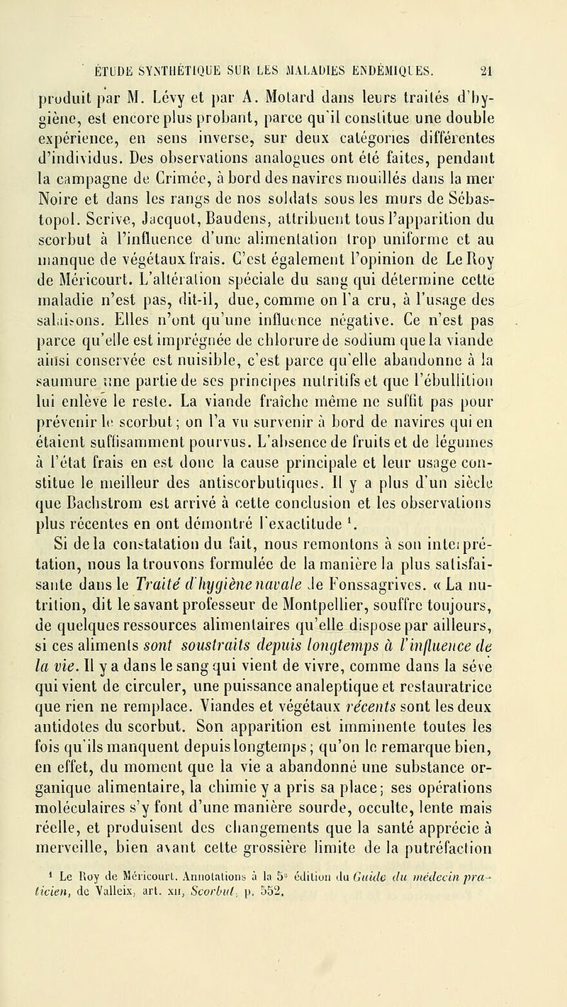 produit par M. Lévy et par A. Molard dans leurs traités d'hy- giène, est encore plus probant, parce qu'il constitue une double expérience, en sens inverse, sur deux catégories différentes d'individus. Des observations analogues ont été faites, pendant la campagne de Crimée, à bord des navires mouillés dans la mer Noire et dans les rangs de nos soldats sous les murs de Sébas- topol. Scrive, Jacquol, Baudens, attribuent tous l'apparition du scorbut à l'influence d'une alimentation trop uniforme et au manque de végétaux frais. C'est également l'opinion de Le Roy de Méricourt. L'altération spéciale du sang qui détermine cette maladie n'est pas, dit-il, due, comme on Ta cru, à l'usage des salaL-ons. Elles n'ont qu'une influence négative. Ce n'est pas parce qu'elle est imprégnée de chlorure de sodium que la viande ainsi conserYée est nuisible, c'est parce qu'elle abandonne à la saumure une partie de ses principes nutritifs et que l'ébullition lui enlève le reste. La viande fraîche même ne suffit pas pour prévenir 1(! scorbut; on l'a vu survenir à bord de navires qui en étaient suffisamment pourvus. L'absence de fruits et de légumes à l'état frais en est donc la cause principale et leur usage con- stitue le meilleur des antiscorbutiques. Il y a plus d'un siècle que Bachslrom est arrivé à cette conclusion et les observations plus récentes en ont démontré l'exactitude '. Si delà constatation du fait, nous remontons à son inteipré- tation, nous la trouvons formulée de la manière la plus satisfai- sante dans le Traité dlujgiène navale Je Fonssagrives. «La nu- trition, dit le savant professeur de Montpellier, souffre toujours, de quelques ressources alimentaires qu'elle dispose par ailleurs, si ces aliments sont soustraits depuis longtemps à l'influeiice de la vie. Il y a dans le sang qui vient de vivre, comme dans la sève qui vient de circuler, une puissance analeptique et restauratrice que rien ne remplace. Viandes et végétaux récents sont les deux antidotes du scorbut. Son apparition est imminente toutes les fois qu'ils manquent depuis longtemps; qu'on le remarque bien, en effet, du moment que la vie a abandonné une substance or- ganique alimentaire, la chimie y a pris sa place; ses opérations moléculaires s'y font d'une manière sourde, occulte, lente mais réelle, et produisent des changements que la santé apprécie à merveille, bien a\ant cette grossière limite de la putréfaction ' Le lioy de Méiicourl. Annolalions à la 5= édilioii du Guide du médecin pra^ ticien, de Valleix, art. xu, Scorbut, p. 552.