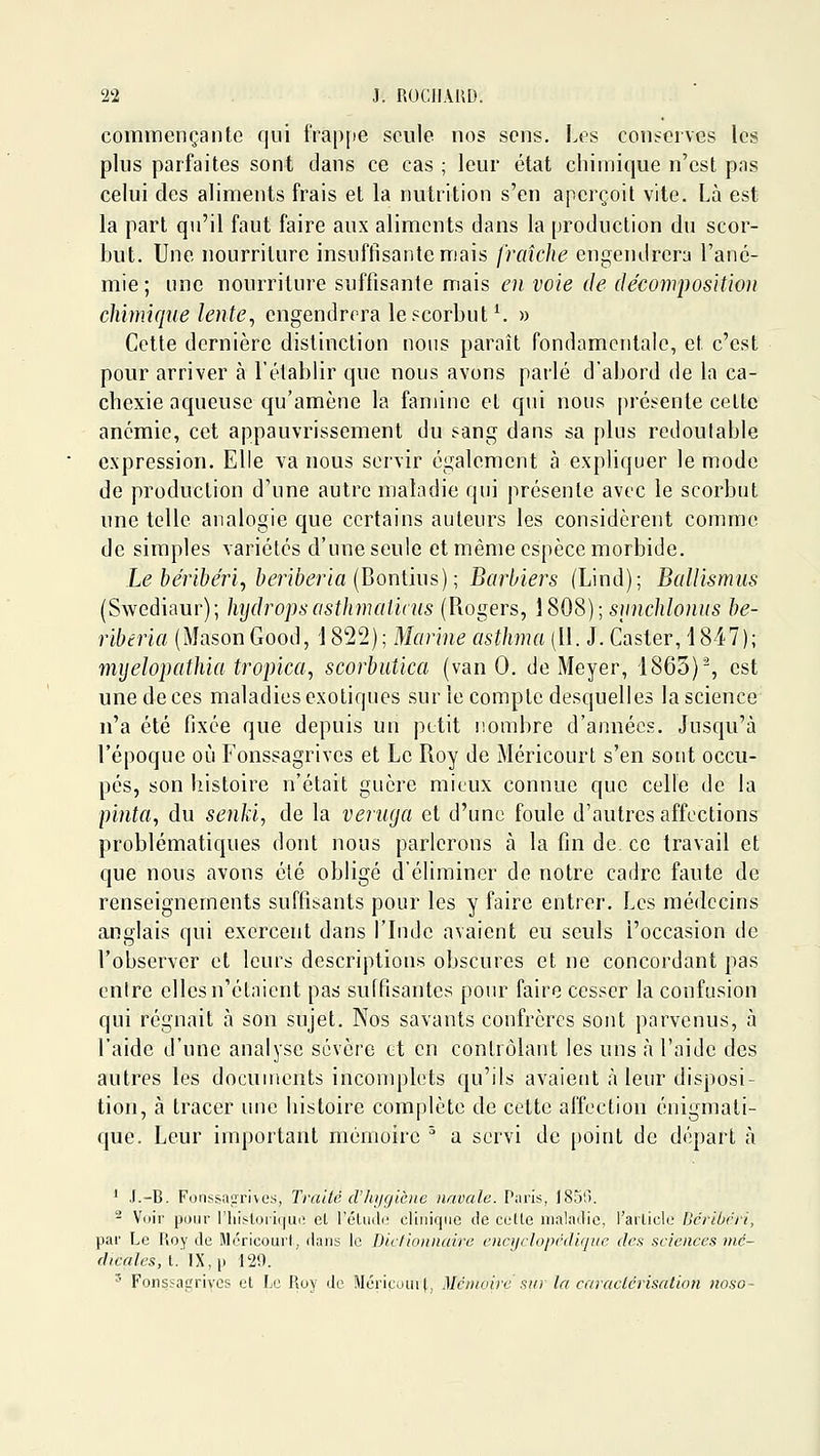 commençante qui frappe seule nos sens. Les conserves les plus parfaites sont dans ce cas ; leur état chimique n'est pas celui des aliments frais et la nutrition s'en aperçoit vite. Là est la part qu'il faut faire aux aliments dans la production du scor- but. Une nourriture insuffisante mais fraîche engendrera l'anc- mie; une nourriture suffisante mais en voie de décomposition chimique lente^ engendrera le scorbut ^ » Cette dernière distinction nous paraît fondamentale, et c'est pour arriver à l'établir que nous avons parlé d'abord de la ca- chexie aqueuse qu'amène la famine et qui nous présente cette anémie, cet appauvrissement du sang dans sa plus redoutable expression. Elle va nous servir également à expliquer le mode de production d'une autre maladie qui présente avec le scorbut une telle analogie que certains auteurs les considèrent comme de simples variétés d'une seule et même espèce morbide. Le béribérij beriberia{ljoniR}s); Barbiers (Lind); Ballismus (Swediaur); hijdropsosthmalinis (Rogers, \S08);siinchlonus be- riberia (MasonGood, '1822); Marine asthma (11. J. Caster, 1847); mijelopathia tropica, scorbutica (van 0. de Meyer, 1863)% est une de ces maladies exotiques sur le compte desquelles la science n'a été fixée que depuis un petit nombre d'années. Jusqu'à l'époque où Fonssagrives et Le Roy de Méricourt s'en sont occu- pés, son histoire n'était guère mieux connue que celle de la pinta, du senki, de la veriiga et d'une foule d'autres affections problématiques dont nous parlerons à la fin de ce travail et que nous avons été obligé d'éliminer de notre cadre faute de renseignements suffisants pour les y faire entrer. Les médecins anglais qui exercent dans l'Inde avaient eu seuls l'occasion de l'observer et leurs descriptions obscures et ne concordant pas enire elles n'étaient pas suffisantes pour faire cesser la confusion qui régnait à son sujet. Nos savants confrères sont parvenus, à l'aide d'une analyse sévère et en contrôlant les uns à l'aide des autres les documents inconq^lets qu'ils avaient à leur disposi- tion, à tracer une histoire complète de cette affection énigmali- que. Leur important mémoire ^ a servi de point de départ à ' J.-B. Fonssagrives, Traité d'hygiène navale. Paris, 185!). ^ Voir pour riiisloii(|Uiî et l'éluili^ clinique de colle maladie, l'ailiclo Ucribrri, par Le Roy de Mcricouri, dans le Dicfionnaire cncij(lopciIi(jue des sciences mé- dicales, t. IX, p 129. '' Fonsjacrives et Le Roy de Mériçoml, Mémoire sin la caraclérisatioii noso-