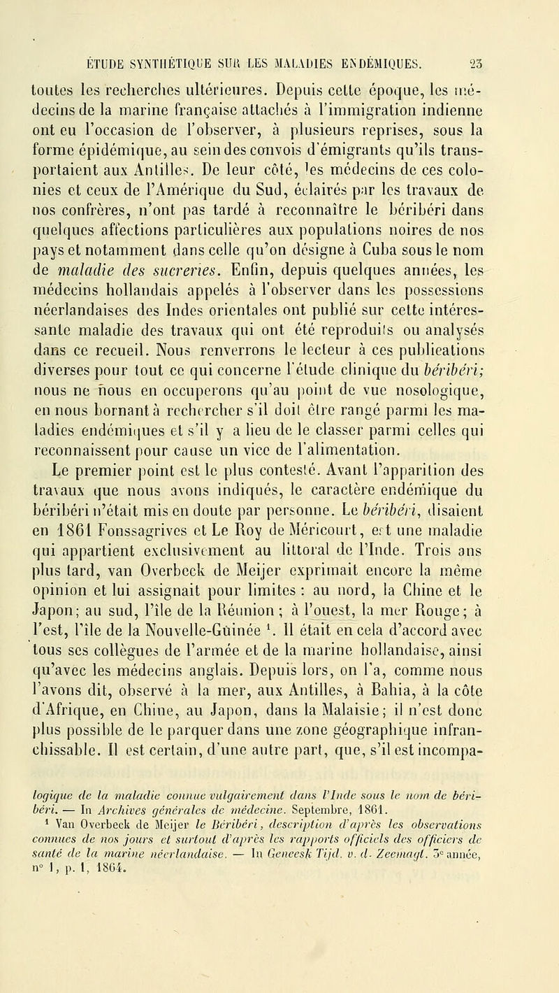 toutes les recherches ultérieures. Depuis cette époque, les mé- decins de la marine française attachés à l'immigration indienne ont eu l'occasion de l'observer, à plusieurs reprises, sous la forme épidémique, au sein des convois d'émigrants qu'ils trans- portaient aux Antilleri. De leur côté, 'es médecins de ces colo- nies et ceux de l'Amérique du Sud, éclairés par les travaux de nos confrères, n'ont pas tardé à reconnaître le béribéri dans quelques affections particulières aux populations noires de nos pays et notamment dans celle qu'on désigne à Cuba sous le nom de maladie des sucreries. Enfin, depuis quelques années, les médecins hollandais appelés à l'observer dans les possessions néerlandaises des Indes orientales ont publié sur cette intéres- sante maladie des travaux qui ont été reproduils ou analysés dans ce recueil. Nous renverrons le lecteur à ces publications diverses pour tout ce qui concerne l'élude clinique du béribéri; nous ne fious en occuperons qu'au i^ioint de vue nosologique, en nous bornant à rechercher s'il doil êlre rangé parmi les ma- ladies endémiques et s'il y a lieu de le classer parmi celles qui reconnaissent pour cause un vice de l'alimentation. Le premier point est le plus contesté. Avant l'apparition des travaux que nous avons indiqués, le caractère endémique du béribéri n'était mis en doute par personne. Le béribéri, disaient en 1861 Fonssagrives et Le Roy de Méricourt, ert une maladie qui appartient exclusivement au littoral de l'Inde. Trois ans plus tard, van Overbeck de Meijer exprimait encore la même opinion et lui assignait pour limites : au nord, la Chine et le Japon; au sud, l'île de la Réunion ; à l'ouest, la mer Rouge; à l'est, l'île de la Nouvelle-Guinée ^ Il était en cela d'accord avec tous ses collègues de l'armée et de la marine hollandaise, ainsi qu'avec les médecins anglais. Depuis lors, on l'a, comme nous l'avons dit, observé à la mer, aux Antilles, à Bahia, à la côte d'Afrique, en Chine, au Japon, dans la Malaisie; il n'est donc plus possible de le parquer dans une zone géographique infran- chissable. Il est certain, d'une autre part, que, s'il est incompa- logique de la maladie connue vulgairement dans l'Inde sous le nom de béri- béri. — In Archives générales de médecine. Sepi;embre, 1861. ' Van Overbeck de Meijer le Béribéri, description d'après les observations connues de nos jours et surtout d'après les rapports officiels des officiers de santé de la marine néerlandaise. — lu Gencesh Tijd. v.d- Zeemagt. 5° année, n 1, p. 1, 1804.