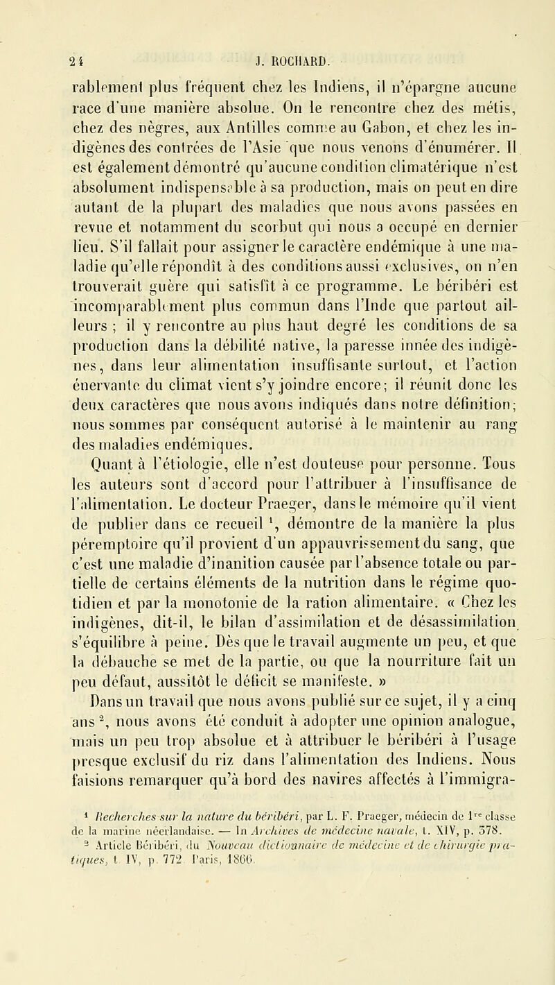 rablpmenl plus fréquent chez les Indiens, il n'épargne aucune race d'une manière absolue. On le rencontre chez des métis, chez des nègres, aux Antilles comnie au Gabon, et chez les in- digènes des contrées de TAsie que nous venons d'énumérer. Il est également démontré qu'aucune condition climatérique n'est absolument indispens;^ble à sa production, mais on peut en dire autant de la plupart des maladies que nous avons passées en revue et notamment du scorbut qui nous a occupé en dernier lieu. S'il fallait pour assigner le caractère endémique à une ma- ladie qu'elle répondît à des conditions aussi exclusives, on n'en trouverait guère qui satisfît à ce programme. Le béribéri est incomparablement plus commun dans l'Inde que partout ail- leurs ; il y rencontre au plus haut degré les conditions de sa production dans la débilité native, la paresse innée des indigè- nes, dans leur alimentation insuffisante surtout, et l'action énervante du climat vient s'y joindre encore; il réunit donc les deux caractères que nous avons indiqués dans notre définition; nous sommes par conséquent autorisé à le maintenir au rang des maladies endémiques. Quant à l'étiologie, elle n'est douteuse pour personne. Tous les auteurs sont d'accord pour l'attribuer à l'insuffisance de l'alimentation. Le docteur Praeger, dans le mémoire qu'il vient de publier dans ce recueil ', démontre de la manière la plus péremptoire qu'il provient d'un appauvri>sementdu sang, que c'est une maladie d'inanition causée par l'absence totale ou par- tielle de certains éléments de la nutrition dans le régime quo- tidien et par la monotonie de la ration alimentaire. « Chez les indigènes, dit-il, le bilan d'assimilation et de désassimilation s'équilibre à peine. Dès que le travail augmente un peu, et que la débauche se met de la partie, ou que la nourriture fait un peu défaut, aussitôt le déficit se manifeste. » Dans un travail que nous avons publié sur ce sujet, il y a cinq ans ^, nous avons été conduit à adopter une opinion analogue, mais un peu trop absolue et à attribuer le béribéri à l'usage presque exclusif du riz dans l'alimentation des Indiens. Nous faisions remarquer qu'à bord des navires affectés à l'iramigra- * Hecherches sur la nature du béribéri, par L. F. Praeger, médecin do 1 classe de la marine néerlandaise. — In Archives de médecine navale, i. XIV, p. 578. - Article IJéiibéri, du Nouveau dictionnaire de médecine et de ihirurgie pra- tiques, t IV, p 772 Paris, 1860,