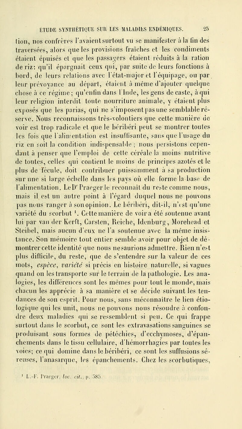 tion, nos confrères l'avaient surtout vu se manifester à la (in des traversées, alors que les provisions fraîches et les condiments étaient épuisés et que les passagers étaient réduits à la ration de riz; qu'il épargnait ceux qui, par suite de leurs fonctions à bord, de leurs relations avec Tétat-major et l'équipage, ou par, leur prévoyance au départ, étaient à même d'ajouter quelque chose h ce régime; qu'enfin dans llnde, les gens de caste, à qui leur religion interdit toute nourriture animale, y étaient plus exposés que les parias, qui ne s'imposent pas une semblable ré- serve. Nous reconnaissons très-volontiers que cette manière de voir est trop radicale et que le béribéri peut se montrer toutes les fois que l'alimentation est insuffisante, sans que l'usage du riz en soit la condition indispensable ; nous peisistons cepen- dant à penser que l'emploi de cette céréale la moins nutritive de toutes, celles qui contient le moins de principes azotés et le plus de îécule, doit contribuer puissamment à sa production sur une si large échelle dans les pays où elle forme la base de l'alimentation. LeD''Praeger le reconnaît du reste comme nous, mais il est un autre point à l'égard duquel nous ne pouvons pas nous ranger à sonopinion. Le béribéri, dit-il, n'(st qu'une variété du scorbut \ Cette manière de voira été soutenue avant lui par van der Kerft, Carsten, Reiche, Idenburg, Morehead et Steibel, mais aucun d'eux ne l'a soutenue avec la même insis- tance. Son mémoire tout entier semble avoir pour objet de dé- montrer cette identité que nous nesaurions admettre. Rien n'e.^t plus difficile, du reste, que de s'entendre sur la valeur de ces mots, espèce^ variété si précis en histoire naturelle, si vagues quand on les transporte sur le terrain de la pathologie. Les ana- logies, les différences sont les mêmes pour tout le monde, mais chacun les apprécie à sa manière et se décide suivant les ten- dances de son esprit. Pour nous, sans méconnaître le lien étio- logique qui les unit, nous ne pouvons nous résoudre à confon- dre deux maladies qui se ressemblent si peu. Ce qui frappe surtout dans le scorbut, ce sont les extravasations sanguines se produisant sous formes de pétéchies, d'ecchymoses, d'épan- chements dans le tissu cellulaire, d'hémorrhagies par toutes les voies; ce qui domine dans le béribéri, ce sont les suffusions sé- reuses, l'anasarque, les épanchenienls. Chez les scorbutiques, ' L.-F. Pfaeger, loc. cit., p. 585