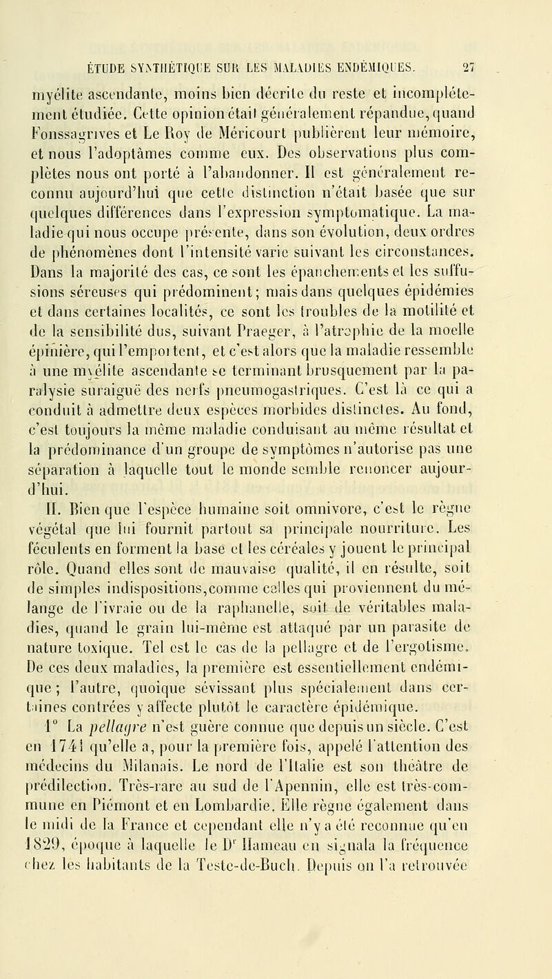 myélite ascendante, moins bien décrite du reste et incomplète- ment étudiée. Cette opinion était généralement répandue, quand Fonssagrives et Le Roy de Méricourt publièrent leur mémoire, et nous l'adoptâmes comme eux. Des observations plus com- plètes nous ont porté à l'abandonner. Il est gcnéralement re- connu aujourd'bui que cette dislmction n'était basée que sur quelques différences dans l'expression symptomatique. La ma- ladie qui nous occupe ]iré.'enle, dans son évolution, deux ordres de phénomènes dont l'intensité varie suivant les circonstances. Dans la majorité des cas, ce sont les épatichen.entsel les sui'fu- sions séreuses qui prédominent; mais dans quelques épidémies et dans certaines localités, ce sont les (roubles de la molililé et de la sensibilité dus, suivant Praeger, à l'atrophie de la moelle épinière, qui l'empoi tent, et c'est alors que la maladie ressemble à une m\élite ascendante se terminant brusquement par la pa- ralysie suraiguë des nerfs j)neumogastriques. C'est là ce qui a conduit à admettre deux espèces morbides dislincles. Au fond, c'est toujours la même maladie conduisant au même lésuitat et la prédominance d'un groupe de symptômes n'autorise pas une séparation à laquelle tout le monde semble renoncer aujour- d'hui. IL Rien que l'espèce humaine soit omnivore, c'est le règne végétal que lui fournit partout sa principale nourriture. Les féculents en forment la base et les céréales y jouent le principal rôle. Quand elles sont de mauvaise qualité, il en résulte, soit de simples indispositions,comme celles qui proviennent du mé- lange de l'ivraie ou de la raphauclle, sjjit de véritables mala- dies, quand le grain lui-même est attaqué par un parasite de nature toxique. Tel est le cas de la pellagre et de i'ergotisme. De ces deux maladies, la première est essentiellement endémi- que ; l'autre, quoique sévissant plus spécialenienL dans cer- taines contrées y affecte plutôt le caractère épidéraique. 1 La pellcKjre n'est guère connue que depuis un siècle. C'est en 1741 qu'elle a, pour la première fois, appelé l'attention des médecins du Milanais. Le nord de l'Italie est son théâtre de prédilection. Très-rare au sud de lApennin, elle est très-com- mune en Piémont et en Lombardie, Elle règne également dans le midi de la France et cependant elle n'y a été reconnue qu'en J8'29, époque à laquelle le D'' Hameau en signala la fréquence (liez, les habitants de la Teste-de-Buch. De[)uis on l'a retrouvée