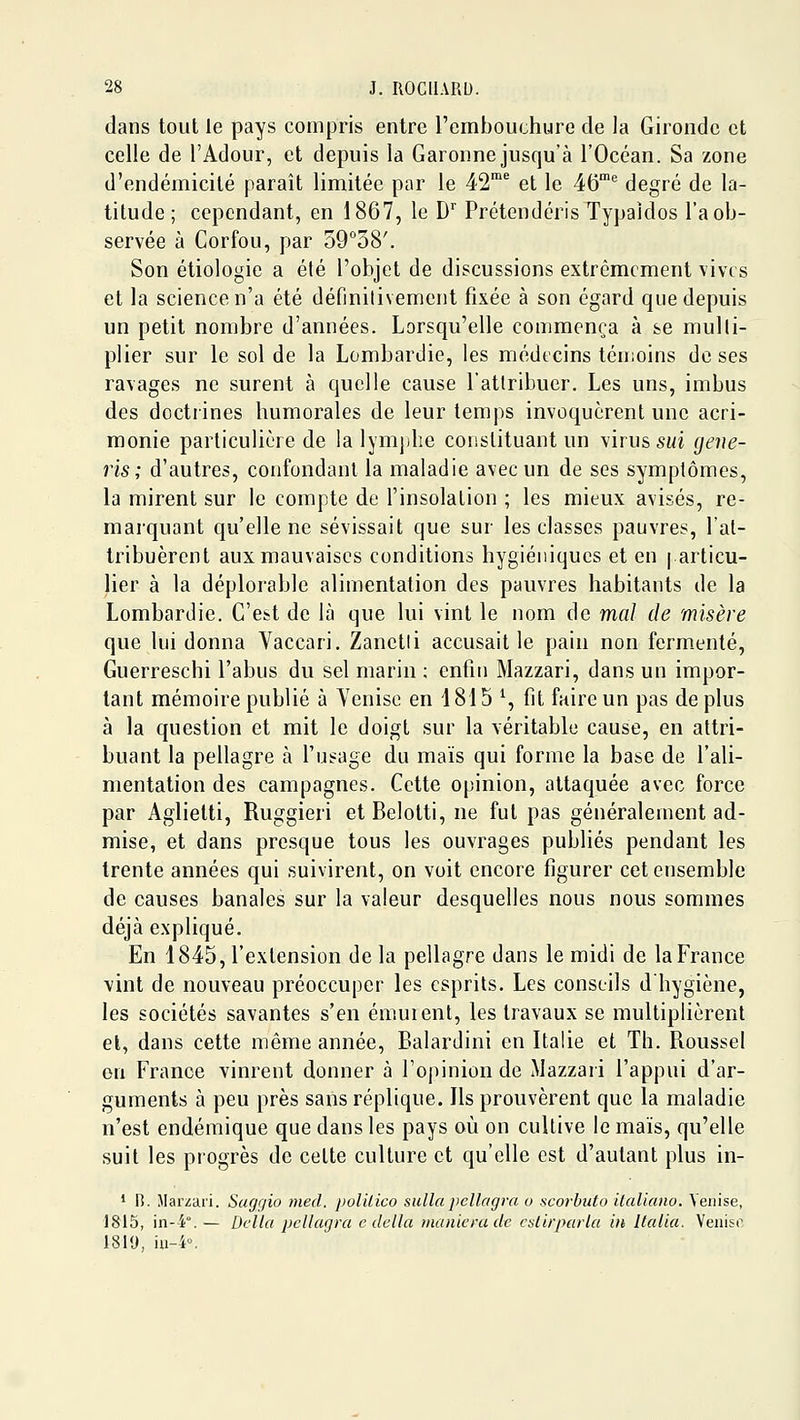 dans tout le pays compris entre l'embouchure de la Gironde et celle de l'Adour, et depuis la Garonne jusqu'à l'Océan. Sa zone d'endémicilé paraît limitée par le 42^ et le 46''^ degré de la- titude ; cependant, en 1867, le D'' Prétendcris Typaidos l'a ob- servée à Corfou, par o9°o8'. Son étiologie a été l'objet de discussions extrêmement vives et la science n'a été définilivement fixée à son égard que depuis un petit nombre d'années. Lorsqu'elle commença à se multi- plier sur le sol de la Lombardie, les médecins téiiioins de ses ravages ne surent à quelle cause l'attribuer. Les uns, imbus des doctiines humorales de leur temps invoquèrent une acri- monie parlicuUùre de la lymjihe constituant un virus SMi (jene- ris ; d'autres, confondant la maladie avec un de ses symptômes, la mirent sur le compte de l'insolation ; les mieux avisés, re- marquant qu'elle ne sévissait que sur les classes pauvres, l'at- tribuèrent aux mauvaises conditions hygiéniques et en | articu- lier à la déplorable alimentation des pauvres habitants de la Lombardie. C'est de là que lui vint le nom de mal de misère que lui donna Vaccari. Zanctii accusait le pain non fermenté, Guerreschi l'abus du sel marin ; enfin Mazzari, dans un impor- tant mémoire publié à Yenise en 1815 ^, fit faire un pas de plus à la question et mit le doigt sur la véritable cause, en attri- buant la pellagre à l'usage du maïs qui forme la base de l'ali- mentation des campagnes. Cette opinion, attaquée avec force par Aglietti, Ruggieri et Belotti, ne fut pas généralement ad- mise, et dans presque tous les ouvrages publiés pendant les trente années qui suivirent, on voit encore figurer cet ensemble de causes banales sur la valeur desquelles nous nous sommes déjà expliqué. En 1845, l'extension delà pellagre dans le midi de la France vint de nouveau préoccuper les esprits. Les conseils dhygiène, les sociétés savantes s'en émuient, les travaux se multiplièrent et, dans cette même année, Balardini en Italie et Th. Roussel en France vinrent donner à l'opinion de Mazzari l'appui d'ar- guments à peu près sans réplique. Ils prouvèrent que la maladie n'est endémique que dans les pays où on cultive le maïs, qu'elle suit les progrès de cette culture et qu'elle est d'autant plus in- * i). Jlarzai'i. Sagr/io nied, polUico sulla pcllagra o scorbuto italicmo. Venise, 1815, in--i.— DcUa pcllagra c délia maniera de caLirparla in Ilalia. Venise I8iy, iu-4°.