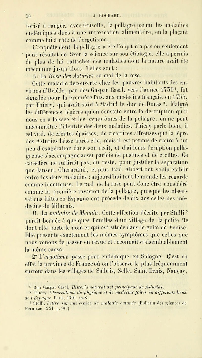 torisé à ranger, avec Grisolle, la pellagre parmi les maladies endémiques ducs à une intoxication alimenlaire, en la plaçant comme lui à côté de l'ergolisme. L'enquête dont la pellagre a été l'objet n'a pas eu seulement pour résultat de lixer la science sur sou éliologîe, elle a permis de plus de lui rattacher des maladies dont la nalure avait élé méconnue jusqu'alors. Telles sont : A. La Eosa des Asturies ou mal de la rose. Cette maladie découverte chez les pauvres habitants des en- virons d'Oviédo, par don Gaspar Casai, vers l'année 1750% fut signalée pour la première fois, aux médecins français, en 1755, par Thiéry, qui avait suivi à Madrid le duc de Duras -. Malgré les différences légères qu'on constate entre la description qu'il nous en a laissée et les symplômes de la pellagre, on ne peut méconnaître l'identité des deux maladies. Thiéry parle bien, il est vrai, de croûtes épaisses, de cicatrices affreuses que la lèpre des Asturies laisse après elle, mais il est permis de croire à un peu d'exagération dans son récit, et d'ailleurs l'éruption pella- grcuse s'accompagne aussi parfois de pustules et de croûtes. Ce caractère ne suffirait pas, du reste, pour justifier la séparation que Jansen, Gherardini, et plus tard Alibert ont voulu établir entre les deux maladies : aujourd'hui tout le monde les regarde comme identiques. Le mal de la rose peut donc être considéré comme la première invasion de la pellagre, puisque les obser- vations faites en Espagne ont précédé de dix ans celles des mé- decins du Milanais. B. La malmlie de Melada. Cette affection décrite par Stulli ^ paraît bornée à quelques familles d'un village de la petite île dont elle porte le nom et qui est située dans le golfe de Venise. Elle présente exactement les mêmes symptômes que celles que nous venons de passer en revue et reconnaîtvraisemblablement la même cause. 2° Vergotisme passe pour endémique en Sologne. C'est en effet la province de France où on l'observe le plus fréquemment surtout dans les villages de Salbris, Selle, Saint Denis, Nançay, ' Don Gaspai' Casai, Historianaliiral del principado de Asturias. - Thiéry, Observations de 2:)]iysiqi(e et de médecine faites en différents lieux de l Espagne. Piiris, 1791, in-8°. 5 Slulli, Lettre sur îtne espèce de ninladie cutanée [Bnliolin des sciences ele Fciussac, XXI; p. OO.)