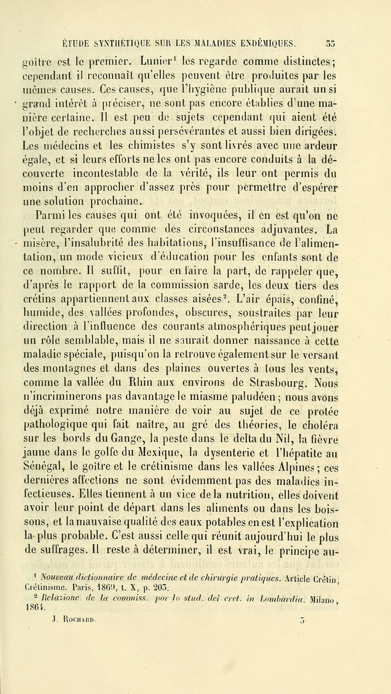 goitre est le premier. Limier^ les regarde comme distinctes; cependant il reconnaît qu'elles peuvent être produites par les mêmes causes. Ces causes, que l'hygiène publique aurait un si grand intérêt à préciser, ne sont pas encore établies d'une ma- nière certaine. Il est peu de sujets cependant qui aient été l'objet de recherches aussi persévérantes et aussi bien dirigées. Les médecins et les chimistes s'y sont livrés avec une ardeur égale, et si leurs efforts ne les ont pas encore conduits à la dé- couverte incontestable de la vérité, ils leur ont permis du moins d'en approcher d'assez près pour permettre d'espérer une solution procbaine. Parmi les causes qui ont été invoquées, il en est qu'on ne peut regarder que comme des circonstances adjuvantes. La misère, l'insalubrité des habitations, l'insuffisance de l'alimen- tation, un mode vicieux d'éducation pour les enfants sont de ce nomlire. Il suffit, pour en faire la part, de rappeler que, d'après le rapport de la commission sarde, les deux tiers des crétins appartiennent aux classes aisées'\ L'air épais, confiné, humide, des vallées profondes, obscures, soustraites par leur direction à l'influence des courants atmosphériques peutjouer un rôle semblable, mais il ne saurait donner naissance à cette maladie spéciale, puisqu'on la retrouve également sur le versant des montagnes et dans des plaines ouvertes à tous les vents, comme la vallée du Rhin aux environs de Strasbourg. Nous n'incriminerons pas davantage le miasme paludéen; nous avons déjà exprimé notre manière de voir au sujet de ce protée pathologique qui fait naître, au gré des théories, le choléra sur les bords du Gange, la peste dans le delta du Nil, la fièvre jaune dans le golfe du Mexique, la dysenterie et l'hépatite au Sénégal, le goître et le crétinisme dans les vallées Alpines; ces dernières affections ne sont évidemment pas des maladies in- fectieuses. Elles tiennent à un vice delà nutrition, elles doivent avoir leur point de départ dans les aliments ou dans les bois- sons, et la mauvaise qualité des eaux potables en est l'explication la plus probable. C'est aussi celle qui réunit aujourd'hui le plus de suffrages. Il reste à déterminer, il est vrai, le principe au- 1 Nouveau dictionnaire de médecine et de chirurgie pratiques. Article Crétin Crétinisme. Paris, 186.), t. X, p. 203. - Relazione de la commiss. por lo siud. de! cret. in Lonibardia Miiano 186i. J. ROCHARD, j