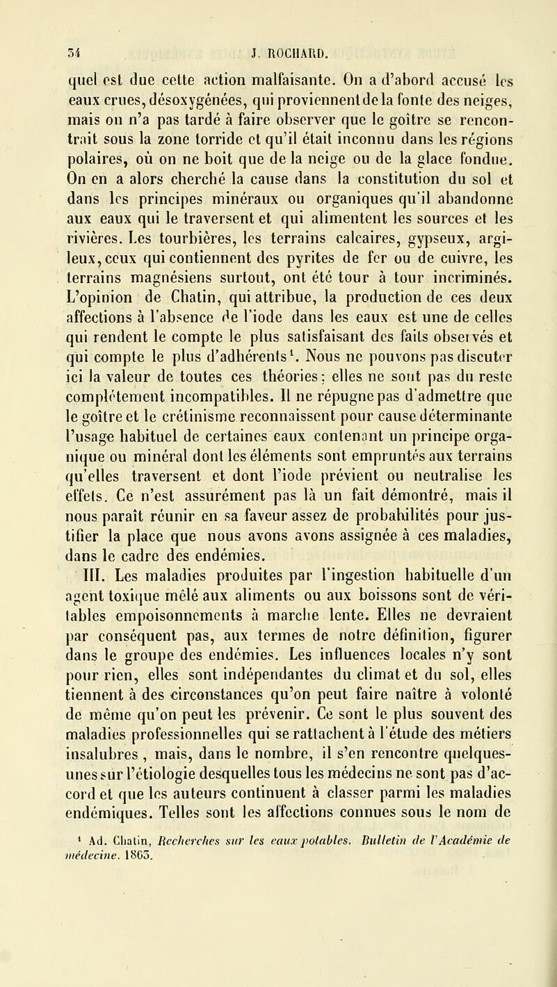 quel est due celte action malfaisante. On a d'abord accusé les eaux crues, désoxygénées, qui proviennent de la fonte des neiges, mais on n'a pas tardé à faire observer que le goitre se rencon- trait sous la zone torride et qu'il était inconnu dans les régions polaires, où on ne boit que de la neige ou de la glace fondue. On en a alors cherché la cause dans la constitution du sol et dans les principes minéraux ou organiques qu'il abandonne aux eaux qui le traversent et qui alimentent les sources et les rivières. Les tourbières, les terrains calcaires, gypseux, argi- leux, ceux qui contiennent des pyrites de fer ou de cuivre, les terrains magnésiens surtout, ont été tour à tour incriminés. L'opinion de Chatin, qui attribue, la production de ces deux affections à l'absence de l'iode dans les eaux est une de celles qui rendent le compte le plus satisfaisant des faits obseivés et qui compte le plus d'adhérents^ Nous ne pouvons pas discuter ici la valeur de toutes ces théories ; elles ne sont pas du reste complètement incompatibles. Il ne répugne pas d'admettre que le goitre et le crétinisme reconnaissent pour cause déterminante l'usage habituel de certaines eaux contenant un principe orga- nique ou minéral dont les éléments sont empruntés aux terrains qu'elles traversent et dont l'iode prévient ou neutrahse les effets. Ce n'est assurément pas là un fait démontré, mais il nous paraît réunir en sa faveur assez de probabilités pour jus- tifier la place que nous avons avons assignée à ces maladies, dans le cadre des endémies. m. Les maladies produites par l'ingestion habituelle d'un agent toxique mêlé aux aliments ou aux boissons sont de véri- tables empoisonnements à marche lente. Elles ne devraient par conséquent pas, aux termes de notre définition, figurer dans le groupe des endémies. Les influences locales n'y sont pour rien, elles sont indépendantes du climat et du sol, elles tiennent à des circonstances qu'on peut faire naître à volonté de même qu'on peut les prévenir. Ce sont le plus souvent des maladies professionnelles qui se rattachent à l'étude des métiers insalubres , mais, dans le nombre, il s'en rencontre quelques- unes sur l'étiologie desquelles tous les médecins ne sont pas d'ac- cord et que les auteurs continuent à classer parmi les maladies endémiques. Telles sont les affections connues sous le nom de * Ad. Chatin, Recherches sur les eaux potables. Bulletin de VAcadémie de médecine. 1805.