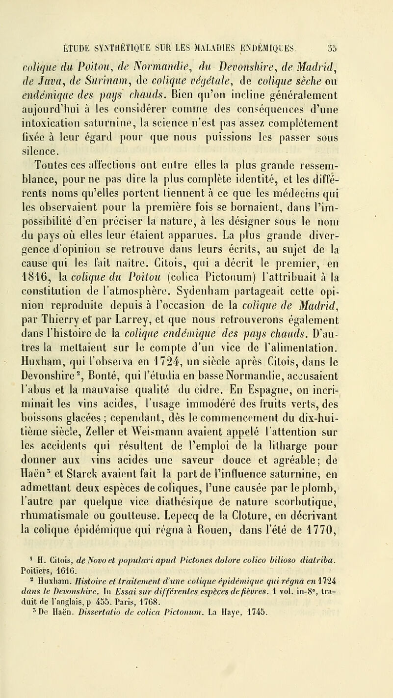 colique du Poitou, de Normandie, du Devonshire, de Madrid, de Java, de Surinam, cle colique végétale, de colique sèche ou endémique des pays chauds. Bien qu'on incline généralement aujourd'hui à les considérer comme des conséquences d'une intoxication saturnine, la science n'est pas assez complètement fixée à leur égard pour que nous puissions les passer sous silence. Toutes ces affections ont entre elles la plus grande ressem- blance, pour ne pas dire la plus complète identité, et les diffé- rents noms qu'elles portent tiennent à ce que les médecins qui les observaient pour la première fois se bornaient, dans l'im- possibilité d'en préciser la nature, à les désigner sous le nom du pays oîi elles leur étaient apparues. La plus grande diver- gence d'opinion se retrouve dans leurs écrits, au sujet de la cause qui les fait naître. Citois, qui a décrit le premier, en 1816, la colique du Poitou (culica Pictonum) l'attribuait à la constitution de l'atmosphère. Sydenham partageait cette opi- nion reproduite depuis à l'occasion de la colique de Madrid, par Thierry et par Larrey, et que nous retrouverons également dans l'histoire de la colique endémique des pays chauds. D'au- tres la mettaient sur le compte d'un vice de l'alimentation. Huxham, qui l'obseiva en 1724, un siècle après Citois, dans le Devonshire^, Bonté, qui l'éludia en basse Normantlie, accusaient l'abus et la mauvaise qualité du cidre. En Espagne, on incri- minait les vins acides, l'usage immodéré des fruits verts, des boissons glacées ; cependant, dès le commencement du dix-hui- tième siècle, Zeller et Weismann avaient appelé l'attention sur les accidents qui résultent de l'emploi de la litharge pour donner aux vins acides une saveur douce et agréable; de Haën^ et Starck avaient fait la part de l'influence saturnine, en admettant deux espèces de coliques, l'une causée par le plomb, l'autre par quelque vice diathésique de nature scorbutique, rhumatismale ou goutteuse. Lepecq de la Clôture, en décrivant la colique épidémique qui régna à Rouen, dans l'été de 1770, * H. Citois, de f^ovo et populari apud Pictones dolore colico bilioso dialriba. Poitiers, 1616. ^ Huxliam. Histoire et traitement d'une colique épidémique qui régna en 1724 dans le Devonshire. Iii Essai sur différentes espèces de fièvres. 1 vol. in-S, tra- duit de l'anglais, p 455. Paris, 1768. ^De Haën. Disserlalio de colica Pictonum^ La Haye, 1745.