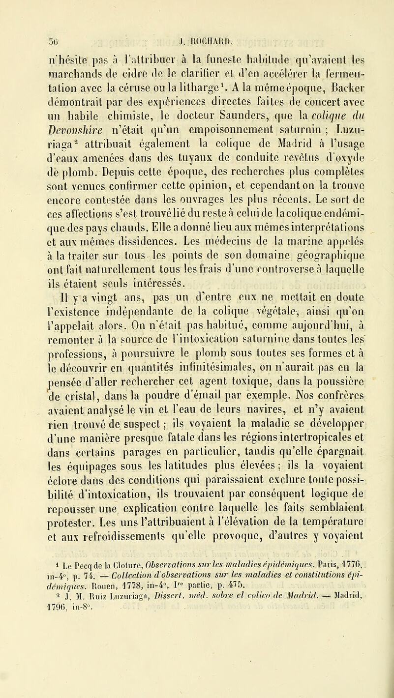 7i'hcsile pas à l'altribucr à la funeste liabilude qu'avaient les marchands de cidre de le clarifier et d'en accélérer la fermen- tation avec la céruse oulalitharge^ A la mêmecpoque, Backer démontrait par des expériences directes faites de concert avec un habile chimiste, le docteur Saunders, que la colique du Devonshire n'était qu'un empoisonnement saturnin ; Luzu- riaga^ attribuait également la colique de Madrid à l'usage d'eaux amenées dans des tuyaux de conduite revêtus doxydc de plomb. Depuis cette époque, des recherches plus complètes sont venues confirmer cette opinion, et cependant on la trouve encore contestée dans les ouvrages les plus récents. Le sort de ces affections s'est trouvéliéduresteà celui de la colique endémi- que des pays chauds. Elle a donné lieu aux mêmes interprétations et aux mêmes dissidences. Les médecins de la marine appelés à la traiter sur tous les points de son domaine géographique ont fait naturellement tous les frais d'une controverse cà laquelle ils étaient seuls intéressés. Il y a vingt ans, pas un d'entre eux ne mettait en doute l'existence indépendante de la colique végétale-, ainsi qu'on l'appelait alors. On n'élait pas habitué, comme aujourd'hui, à remonter à la source de l'intoxication saturnine dans toutes les professions, à poursuivre le plomb sous toutes ses formes et à le découvrir en quantités infinitésimales, on n'aurait pas eu la pensée d'aller rechercher cet agent toxique, dans la poussière de cristal, dans la poudre d'émail par exemple. Nos confrères avaient analysé le vin et l'eau de leurs navires, et n'y avaient rien trouvé de suspect ; ils voyaient la maladie se développer d'une manière presque fatale dans les régions intertropicales et dans certains parages en particulier, tandis qu'elle épargnait les équipages sous les latitudes plus élevées ; ils la voyaient éclore dans des conditions qui paraissaient exclure toute possi- bilité d'intoxication, ils trouvaient par conséquent logique de repousser une explication contre laquelle les faits semblaient protester. Les uns l'attribuaient à l'élévation de la température et aux refroidissements qu'elle provoque, d'autres y voyaient ' Le Pecqde la Clôture, Observations sur les maladies épidémiques. Paris, 177G,. in-4°, p. 7i. —Collection d'observations sur les maladies et constitutions épi- démiques. Rouen, 1778, in-4°, l' partie, p. 47,^. 2 J. M. Ruiz Luzuriaga, Dissert. méd. sobre el colico de Madrid. — Madrid, 1790, in-8°.