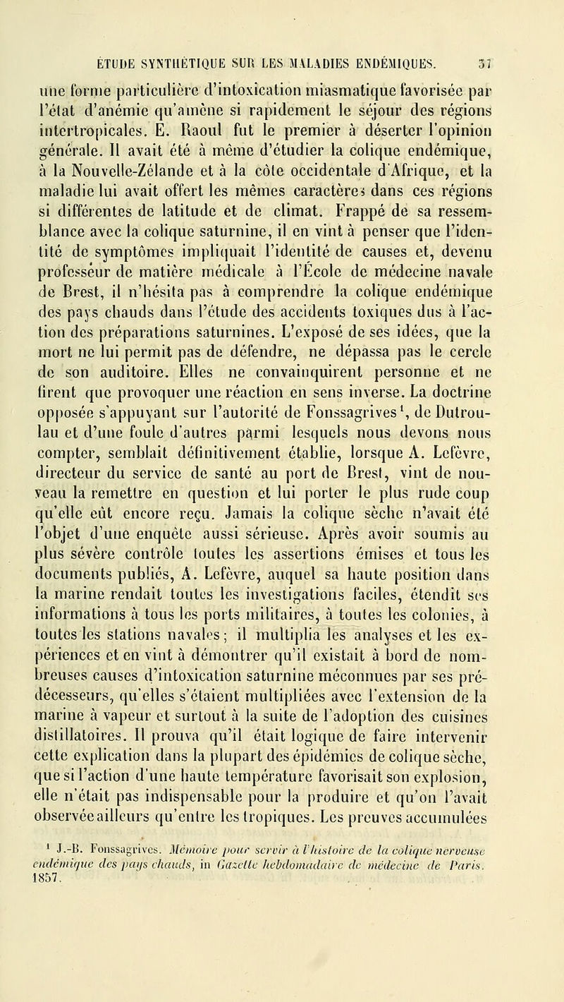 une forme particulière d'intoxication miasmatique favorisée par l'élat d'anémie qu'amène si rapidement le séjour des régions intertropicales. E. Raoul fut le premier à déserter l'opinion générale. Il avait été à même d'étudier la colique endémique, à la Nouvelle-Zélande et à la côle occidentale d'Afrique, et la maladie lui avait offert les mêmes caractères dans ces régions si différentes de latitude et de climat. Frappé de sa ressem- blance avec la colique saturnine, il en vint à penser que l'iden- tité de symptômes impliquait l'identité de causes et, devenu professeur de matière médicale à l'Ecole de médecine navale de Brest, il n'hésita pas à comprendre la colique endémique des pays chauds dans l'étude des accidents toxiques dus à l'ac- tion des préparations saturnines. L'exposé de ses idées, que la mort ne lui permit pas de défendre, ne dépassa pas le cercle de son auditoire. Elles ne convainquirent personne et ne firent que provoquer une réaction en sens inverse. La doctrine opposée s'appuyant sur l'autorité de Fonssagrives', de Dutrou- lau et d'une foule d'autres p$rmi lesquels nous devons nous compter, semblait définitivement établie, lorsque A. Lefèvre, directeur du service de santé au port de Brest, vint de nou- veau la remettre en question et lui porter le plus rude coup qu'elle eût encore reçu. Jamais la colique sèche n'avait été l'objet d'une enquête aussi sérieuse. Après avoir soumis au plus sévère contrôle toutes les assertions émises et tous les documents publiés, A. Lefèvre, auquel sa haute position dans la marine rendait toutes les investigations faciles, étendit ses informations à tous les ports militaires, à toutes les colonies, à toutes les stations navales; il multiplia les analyses elles ex- périences et en vint à démontrer qu'il existait à bord de nom- breuses causes d'intoxication saturnine méconnues par ses pré- décesseurs, qu'elles s'étaient multipliées avec l'extension de la marine à vapeur et surtout à la suite de l'adoption des cuisines dislillatoires. Il prouva qu'il était logique de faire intervenir cette explication dans la pkqjart des épidémies de colique sèche, que si l'action d'une haute température favorisait son explosion, elle n'était pas indispensable pour la produire et qu'on l'avait observée ailleurs qu'entre les tropiques. Les preuves accumulées ' J.-B. Fonssagrivcs. Mémoire pour servir à lhistoire de la eolique nerveuse cndcrnique des paijs chauds, in Gazette hebdomadaire de médecine de Paris. •1857.