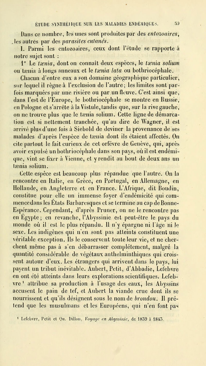 Dans ce nombre, tes unes sont produites par des entozoaires, .les autres psiv des par asiles eut (mes. I. Parmi les entozoaires, ceux dont l'étude se rapporte à notre sujet sont : 1° Le tasnia, dont on connaît deux espèces, le taenia solium ou ta3nia à longs anneaux et le tienia lata ou bothriocéphale. Chacun d'entre eux a son domaine géograplii([ue particulier, sur lequel il règne à l'exclusion de l'autre; les limites sont par- fois marquées par une rivière ou par un tlouve. C'est ainsi que, dans l'est de l'Europe, le bothriocéphale se montre en Russie, en Pologne et s'arrête à la Vistule, tandis que, sur la rive gauche, on ne trouve plus que le lœnia solium. Cette ligne de démarca- lion est si nettement tranchée, qu'au dire de Wagner, il est arrivé plus d'une lois à Siebold de deviner la provenance de ses malades d'après l'espèce de la3nia dont ils étaient affectés. On cite partout le fait curieux de cet orfèvre de Genève, qui, après avoir expulsé un bothriocéphale dans son pays, où il est endémi- que, vint se fixer à Vienne, et y rendit au bout de deux ans un tsenia solium. Cette espèce est beaucoup plus répandue que l'autre. On la rencontre en Italie, en Grèce, en Portugal, en Allemagne, en Hollande, en Angleterre et en France. L'Afrique, dit Boudin, constitue pour elle un immense foyer d'endémicité qui com- mencedans les Etats Barbaresques et se termine au cap de Bonne- Espérance. Cependant, d'après Pruner, on ne le rencontre pas en Egypte ; en revanche, l'Abyssinie est peut-être le pays du monde oii il est le plus répandu. Il n'y épargne ni l'âge ni le sexe. Les indigènes qui n'en sont pas atteints constituent une véritable exception. Ils le conservent toute leur vie, et ne cher- chent même pas à s'en débarrasser complètement, malgré la quantité considérable de végétaux anthelminlhiques qui crois- sent autour d'eux. Les étrangers qui arrivent dans le pays, lui payent un tribut inévitable. Aubert, Petit, d'Abbadie, Let'ebvre en ont été atteints dans leurs explorations scientifiques. Lefeb- vrc * attribue sa production à l'usage des eaux, les Abyssins accusent le pain de tef, et Aubert la viande crue dont ils se nourrissent et qu'ils désignent sous le nom de brondou. Il pré- tend que les musulmans et les Européens, qui n'en font pas ' Lefcbvrc, Petit et Qu. Dillon, Voyage en Abyssmic, de 1839 à 1845.