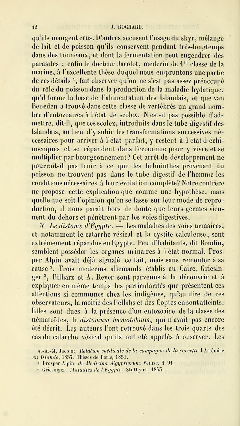 qu'ils mangent crus. D'autres accusent l'usage du skyr, mélange de lait et de poisson qu'ils conservent pendant très-longtemps dans des tonneaux, et dont la fermentation peut engendrer des parasites : enfin le docteur Jacolot, médecin de l'^'^ classe de la marine, à l'excellente thèse duquel nous empruntons une partie de ces détails \ fait observer qu'on ne s'est pas assez préoccupé du rôle du poisson dans la production de la maladie liydalique, qu'il forme la base de l'alimentation des Islandais, et que van Benedcn a trouvé dans cette classe de vertébrés un grand nom- bre d'ciitozoaires à l'élat de scolex. N'esl-il pas possible d'ad- metlre, dit-il, que ces scolex, introduits dans le tube digestif des Islandais, au lieu d'y subir les transformations successives né- cessaires pour arriver à l'état parfait, y restent à l'état d'échi- nocoques et se répandent dans Técoiuimie pour y vivre et se multiplier par bourgeonnement? Cet arrcl de développement ne pourrait-il pas tenir à ce que les helminthes provenant du poisson no trouvent pas dans le tube digestif de l'homme les conditions nécessaires à leur évolution complète? Noire confrère ne propose cette explication que comme une hypothèse, mais quelle que soit l'opinion qu'on se fasse sur leur mode de repro- duction, il nous paraît hors de doute que leurs germes vien- nent du dehors et pénètrent par les voies digestives. 5° Le distome (VÉgypte. — Les maladies des voies urinaires, et notamment le catarrhe vésical et la cystite calculeuse, sont extrêmement répandus en Egypte. Peu d'habitants, dit Boudin, semblent posséder les organes uiinaires à l'état normal, Pros- per Alpin avait déjà signalé ce fait, mais sans remonter à sa cause ^, Trois médecins allemands établis au Caire, Griesin- ger ^, Bilharz et A. Reyer sont parvenus à la découvrir et à expliquer en même temps les particularités que présentent ces affections si communes chez les indigènes, qu'au dire de ces observateurs, la moitié des Fellahs et des Copies en sont atteints. Elles sont dues à la présence d'un entozoaire de la classe des nématoïdes, le distomum hxmatohmm^ qui n'avait pas encore été décrit. Les auteurs l'ont retrouvé dans les trois quarts des cas de catarrhe vésical qu'ils ont été appelés à observer. Les A.-A.-M. Jacolot, Relation médicale de la campagne de la corvelle l'Artcmiie en Islande, 1857. Thèses de Paris, 1851. 2 Prosper Alpin, de Mcdicina jEgyptioriwi. Venise, 1 91 •' Gricsinger,. Maladies de VEgypte Stutlgart, 1855.